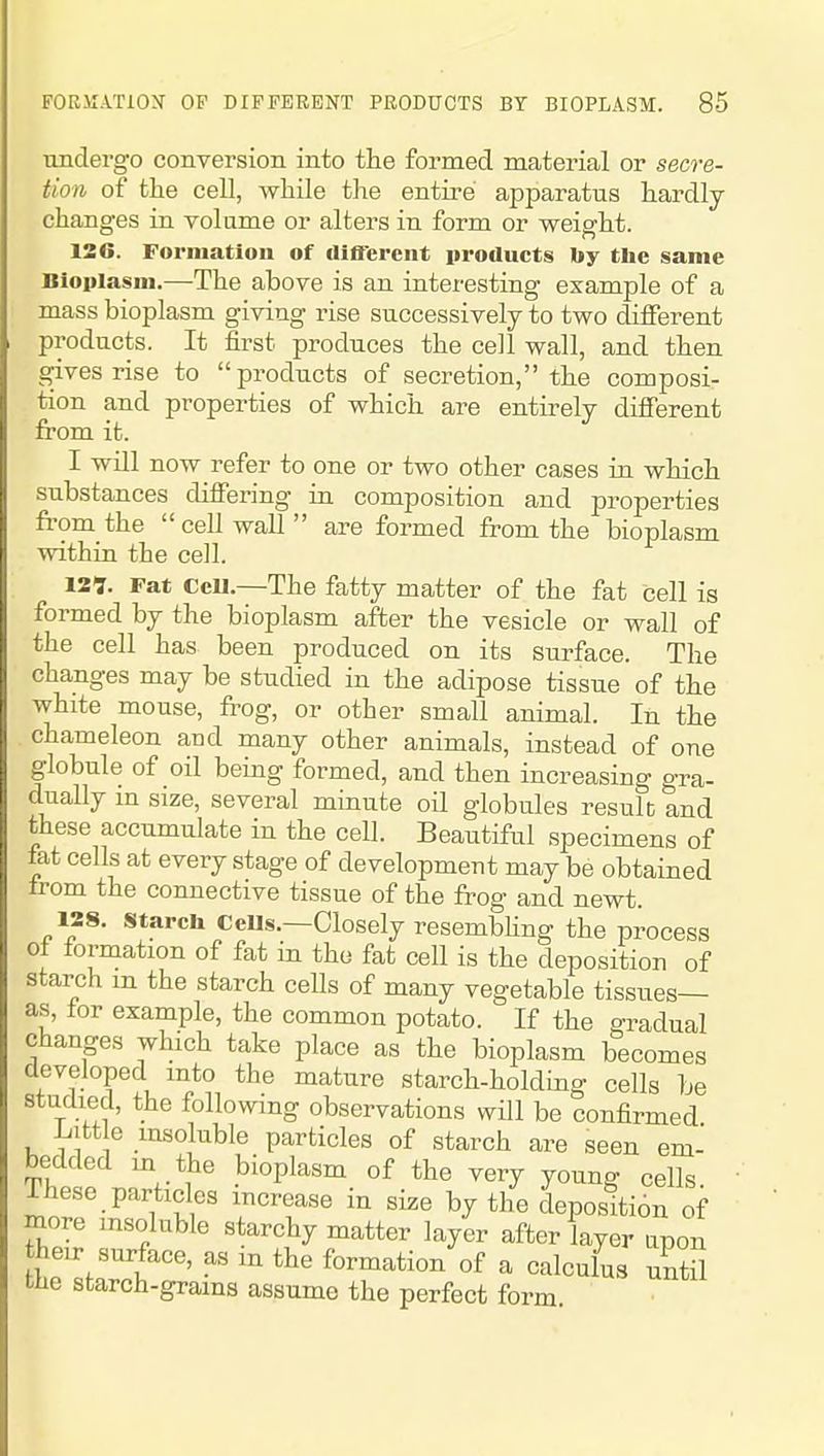 undergo conversion into the formed material or secre- tion of the cell, while the entire apparatus hardly changes in volume or alters in form or weight. 126. Forniatioa of cllfl'erent products by the same Bloiilasiii.—The above is an interesting example of a mass bioplasm giving rise successively to two different products. It first produces the cell wall, and then gives rise to products of secretion, the composi- tion and properties of which are entirely difierent from it. I will now refer to one or two other cases in which substances difiering in composition and properties from the cell wall are formed from the bioplasm within the cell. 127. Fat ccu.—The fatty matter of the fat cell is formed by the bioplasm after the vesicle or wall of the cell has been produced on its surface. The changes may be studied in the adipose tissue of the white mouse, frog, or other small animal. In the chameleon and many other animals, instead of one globule of oil being formed, and then increasing gra- dually m size, several minute oH globules result and these accumulate in the cell. Beautiful specimens of fat cells at every stage of development may be obtained trom the connective tissue of the frog and newt. 128. starch CeUs.—Closely resembhng the process of formation of fat in the fat cell is the deposition of starch m the starch cells of many vegetable tissues— as, for example, the common potato. If the gradual changes which take place as the bioplasm becomes developed into the mature starch-holding cells be studied, the following observations will be confirmed iiitt e insoluble particles of starch are seen em- bedded m the bioplasm of the very young cells Ihese particles increase in size by the deposition of more insoluble starchy matter layer after layer upon heir surface, as m the formation of a calculus until the starch-grams assume the perfect form
