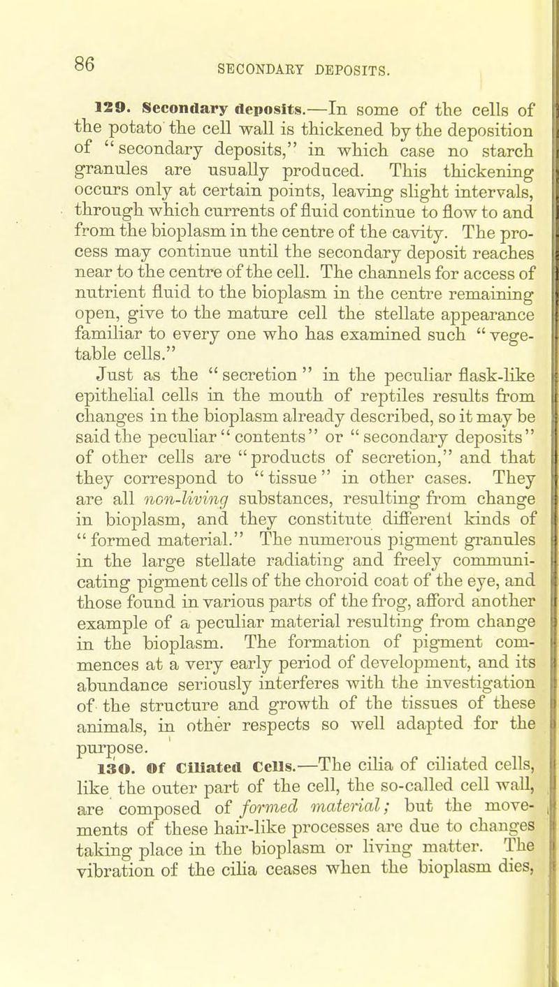 SECONDARY DEPOSITS. 129. Secondary Aeposits.—In some of the cells of the potato the cell wall is thickened by the deposition of secondary deposits, in which case no starch granules are usually produced. This thickening occurs only at certain points, leaving slight intervals, through which currents of fluid continue to flow to and from the bioplasm in the centre of the cavity. The pro- cess may continue until the secondary deposit reaches near to the centre of the cell. The channels for access of nutrient fluid to the bioplasm in the centre remaining open, give to the mature cell the stellate appearance familiar to every one who has examined such vege- table cells. Just as the secretion in the peculiar flask-like epithehal cells in the mouth of reptiles results from changes in the bioplasm already described, so it may be said the peculiar contents or secondary deposits of other cells are products of secretion, and that they correspond to tissue in other cases. They are all non-living substances, resulting from change in bioplasm, and they constitute different kinds of formed material. The numerous pigment gi-anules in the large stellate radiating and freely communi- cating pigment cells of the choroid coat of the eye, and those found in various parts of the frog, afibrd another example of a peculiar material resulting from change in the bioplasm. The formation of pigment com- mences at a very early period of development, and its abundance seriously interferes with the investigation of the structure and growth of the tissues of these animals, in other respects so well adapted for the pui'pose. 130. Of ciUatccl CeUs.—The cilia of ciliated cells, like the outer part of the cell, the so-called cell wall, are composed of formed material; but the move- ments of these hair-like processes are due to changes taking place in the bioplasm or living matter. The vibration of the ciha ceases when the bioplasm dies,