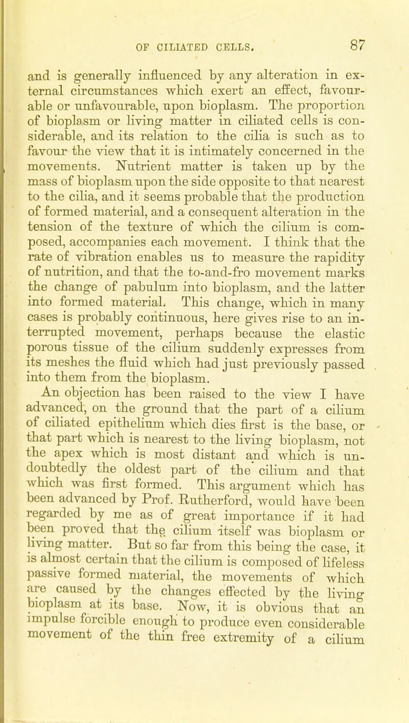 and is generally influenced by any alteration in ex- ternal circumstances which exert an effect, favour- able or unfavourable, upon bioplasm. The proportion of bioplasm or living matter in ciliated cells is con- siderable, and its relation to the cilia is such as to favour the view that it is intimately concerned in the movements. Nutrient matter is taken up by the mass of bioplasm upon the side opposite to that nearest to the cilia, and it seems probable that the production of formed material, and a consequent alteration in the tension of the texture of which the cilium is com- posed, accompanies each movement. I think that the rate of vibration enables us to measure the rapidity of nutrition, and that the to-and-fro movement marks the change of pabulum into bioplasm, and the latter into formed material. This change, which in many cases is probably continuous, here gives rise to an in- terrupted movement, perhaps because the elastic porous tissue of the cilium suddenly expresses from its meshes the fluid which had just previously passed into them from the bioplasm. An objection has been raised to the view I have advanced, on the ground that the part of a cilium of cihated epitheUum which dies first is the base, or that part which is nearest to the living bioplasm, not the apex which is most distant and which is un- doubtedly the oldest part of the' cilium and that which was first formed. This argument which has been advanced by Prof. Rutherford, would have been regarded by me as of great importance if it had been proved that the cilium itself was bioplasm or living matter. But so far from this being the case, it is almost certain that the cilium is composed of lifeless passive formed material, the movements of which are caused by the changes effected by the living bioplasm at its base. Now, it is obvious that an impulse forcible enough to produce even considerable movement of the thin free extremity of a ciUum