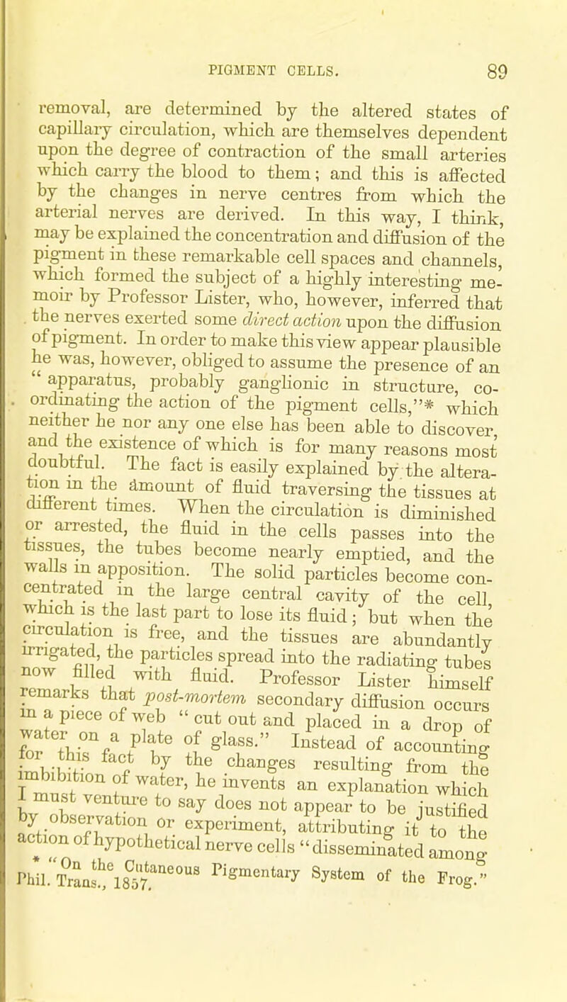 removal, are determined by the altered states of capillary circulation, which are themselves dependent upon the degree of contraction of the small arteries which carry the blood to them; and this is affected by the changes in nerve centres from which the arterial nerves are derived. In this way, I think may be explained the concentration and diffusion of the pigment in these remarkable cell spaces and channels, which formed the subject of a highly interesting me' moir by Professor Lister, who, however, inferred that . the nerves exerted some direct action upon the diffusion of pigment. In order to make this view appear plausible he was, however, obliged to assume the presence of an apparatus, probably ganghonic in structure, co- . orclmatmg the action of the pigment cells,* which neither he nor any one else has been able to discover and the existence of which is for many reasons most doubtful The fact is easUy explained by the aJtera- tion m the dmount of fluid traversing the tissues at different tunes. When the circulation is diminished or arrested, the fluid in the cells passes into the tissues, the tubes become nearly emptied, and the walls m apposition. The solid particles become con- centrated m the large central cavity of the cell which IS the last part to lose its fluid; but when the circulation IS free, and the tissues are abundantly irrigated, the particles spread into the radiating tubes now filled with fluid. Professor Lister himself remarks that post-moHem secondary diffusion occurs in a piece of web cut out and placed in a drop of for thi^f: ft t ^'T ^''''^'^ °f ^ing tor this fact by the changes resulting from the imbibition of water, he invents an explanation wh ch I must ventui-e to say does not appear to be ju t^ed by observation or experiment, attributing it to the action of hypothetical nerve cells disseminated among Phil. Traa!!;\?5'7r'''°' Pigmentary System of the Frog.