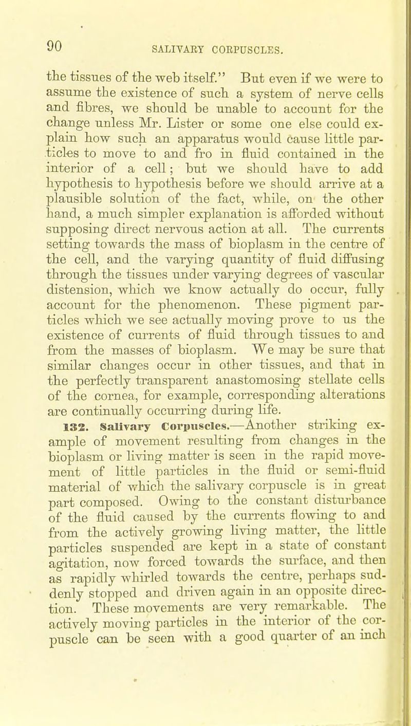 SALITART CORPUSCLES. the tissues of the web itself. But even if we were to assume the existence of such a system of nerve cells and fibres, we should be unable to account for the change unless Mr. Lister or some one else could ex- plain how such an apparatus would cause little par- ticles to move to and fro in fluid contained in the interior of a cell; but we should have to add hypothesis to hypothesis before we should arrive at a plausible solutioii of the fact, while, on the other hand, a much simpler explanation is afforded without supposing direct nervous action at all. The curi-ents setting towards the mass of bioplasm in the centre of the cell, and the varying quantity of fluid diffusing through the tissues under varying degi^ees of vasculai' distension, wliich we know actually do occur, fully account for the phenomenon. These pigment par- ticles which we see actually moving prove to us the existence of currents of fluid through tissues to and from the masses of bioplasm. We may be sure that similar changes occur in other tissues, and that in the perfectly transparent anastomosing stellate cells of the cornea, for example, corresponding alterations are continually occurring during life. 132. Salivary Corpuscles.—Another striking ex- ample of movement resulting from changes in the bioplasm or living matter is seen in the rapid move- ment of little particles in the fluid or semi-fluid material of which the salivary corpuscle is in great part composed. Owing to the constant distui-bance of the fluid caused by the currents flowing to and from the actively growing living matter, the little particles suspended ai-e kept in a state of constant agitation, now forced towards the surface, and then as rapidly whirled towards the centre, perhaps sud- denly stopped and driven again in an opposite direc- tion. These movements are very remarkable. Tlie actively moving particles in the interior of the cor- puscle can be seen with a good quarter of an inch