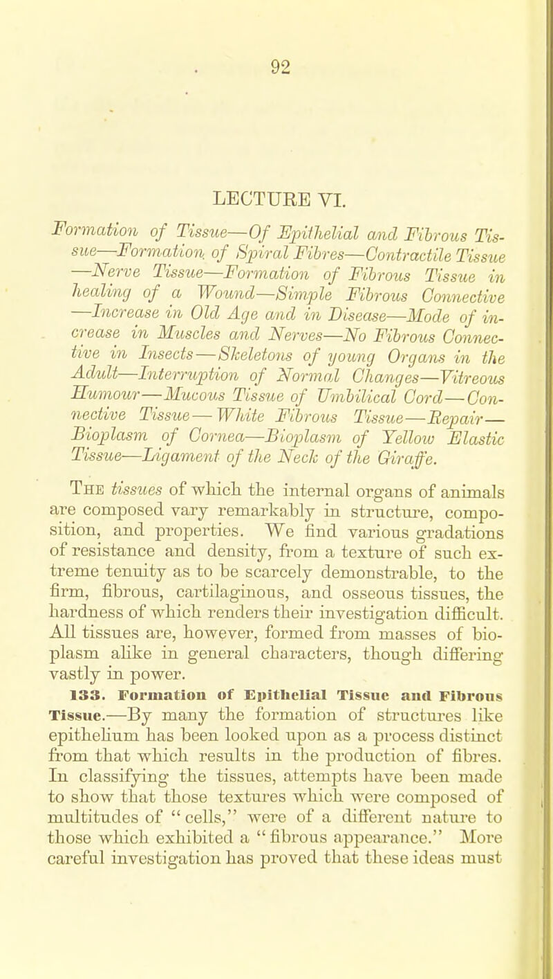 LECTURE VI. Formation of Tissue—Of SpifJielial mid Fibrous Tis- sue—Formution. of Spiral Fibres—Contractile Tissue —Nerve Tissue—Formation of Fibrous Tissue in healing of a Wound—Simple Fibrous Connective —Increase in Old Age and in Disease—Mode of in- crease in Muscles and Nerves—No Fibrous Connec- tive in Insects—Skeletons of yoimg Organs in the Adult—Interruption of Normal Changes—Vitreous Humour—Mucous Tissue of Umbilical Cord—Con- nective Tissue—White Fibrous Tissue—Repair— Bioplasm of Cornea—Bioplasm of Yellow Elastic Tissue—Ligament of the NecJc of the Giraffe. The tissues of wliicli the internal organs of animals are composed vary remarkably in structure, compo- sition, and properties. We find various gradations of resistance and density, fi-om a texture of such ex- treme tenuity as to be scarcely demonstrable, to the firm, fibrous, cartilaginous, and osseous tissues, the hardness of which renders their investigation difiicult. All tissues are, however, formed from masses of bio- plasm alike in general characters, though differing vastly in power. 133. Formation of Epithelial Tissue anil Fibrous Tissue.—By many the formation of structures like epitheKum has been looked upon as a process distinct from that which results in the production of fibres. In classifying the tissues, attempts have been made to show that those textures which were composed of multitudes of cells, were of a different natui-e to those which exhibited a fibrous appearance. More careful investigation has proved that these ideas must