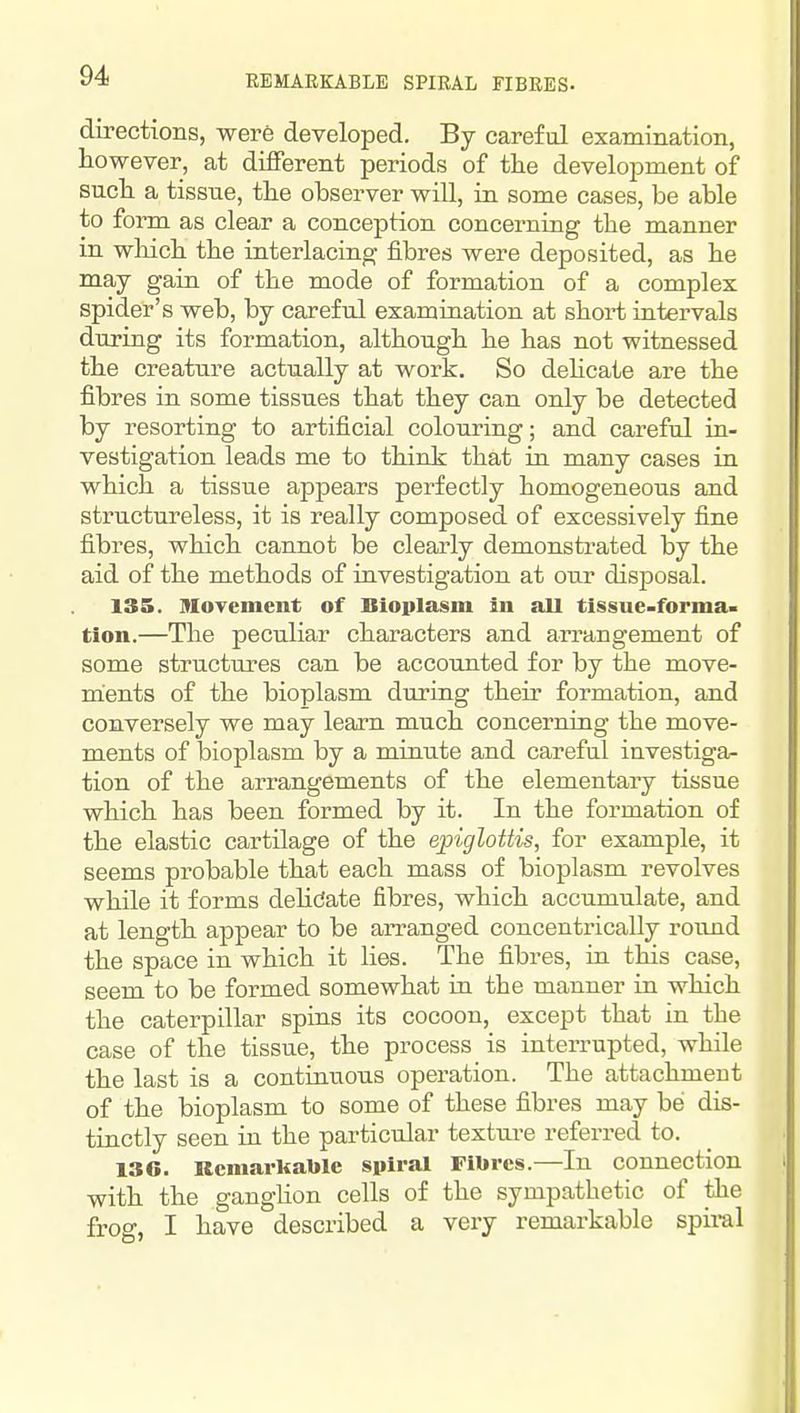 REMARKABLE SPIRAL FIBRES- directions, wer6 developed. By careful examination, however, at different periods of the development of such a tissue, the observer will, in some cases, be able to form as clear a conception concerning the manner in wliich the interlacing fibres were deposited, as he may gain of the mode of formation of a complex spider's web, by careful examination at short intervals during its formation, although he has not witnessed the creature actually at work. So dehcate are the fibres in some tissues that they can only be detected by resorting to artificial colouring; and careful in- vestigation leads me to think that in many cases in which a tissue appears perfectly homogeneous and structureless, it is really composed of excessively fine fibres, which cannot be clearly demonstrated by the aid of the methods of investigation at our disposal. 135. Moyement of Bioplasm in all tissue-forma- tion.—The peculiar characters and arrangement of some structures can be accounted for by the move- ments of the bioplasm during their formation, and conversely we may learn much concerning the move- ments of bioplasm by a minute and careful investiga- tion of the arrangements of the elementary tissue which has been formed by it. In the formation of the elastic cartilage of the epiglottis, for example, it seems probable that each mass of bioplasm revolves while it forms dehdate fibres, which accumulate, and at length appear to be arranged concentrically round the space in which it lies. The fibres, in this case, seem to be formed somewhat in the manner in which the caterpillar spins its cocoon, except that in the case of the tissue, the process is interrupted, while the last is a continuous operation. The attachment of the bioplasm to some of these fibres may be dis- tinctly seen in the particular textui-e referred to. 136. Kcniarkable spiral Fibres.—In connection with the gangUon cells of the sympathetic of the frog, I have described a very remarkable spii-al