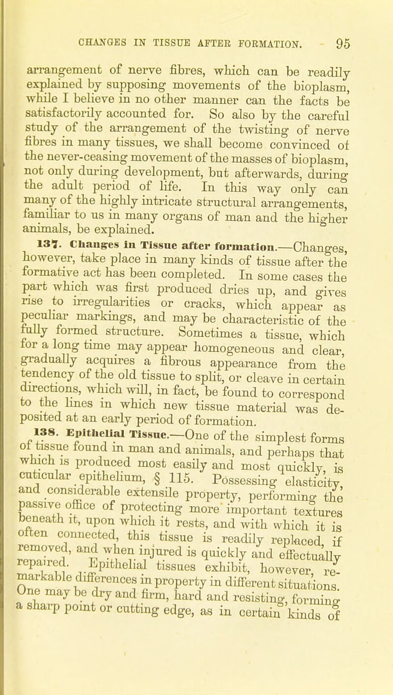 arrangement of nerve fibres, which can be readily explained by supposing movements of the bioplasm, while I believe in no other manner can the facts be satisfactorily accounted for. So also by the careful study of the arrangement of the twisting of nerve fibres in many tissues, we shall become convinced of the never-ceasing movement of the masses of bioplasm, not only during development, but afterwards, during the adult period of life. In this way only can many of the highly intricate structural arrangements, familiar to us in many organs of man and the higher animals, be explained. 13?. Changres in Tissue after formation.—Changes, however, take place in many kinds of tissue after the formative act has been completed. In some cases the part which was first produced dries up, and gives nse to irregularities or cracks, which appear as peculiar markmgs, and may be characteristic of the folly formed structure. Sometimes a tissue, which for a long time may appear homogeneous and clear gradually acquires a fibrous appearance from the tendency of the old tissue to spHt, or cleave in certain directions, which wiU, in fact, be found to correspond to the hues m which new tissue material was de- posited at an early period of formation. 138. Epitlieual Tlssne.—One of the simplest forms of tissue found m man and animals, and perhaps that which is produced most easily and most quicklv is cukcular epithelium, § 115. Possessing elasticity and considerable extensile property, performing the passive office of protecting more'important textures beneath it, upon which it rests, and with which it is often connected, this tissue is readily replaced if r'eWc?' ifJ^^ ^^^^^^ ^^^^ ^ff^-tually repaired. Epithelial tissues exhibit, however re- markable difi-erences m property in difi-erent situations One may be dry and firm, hard and resisting, fornSn^ a sharp pomt or cutting edge, as in certain kinZ of