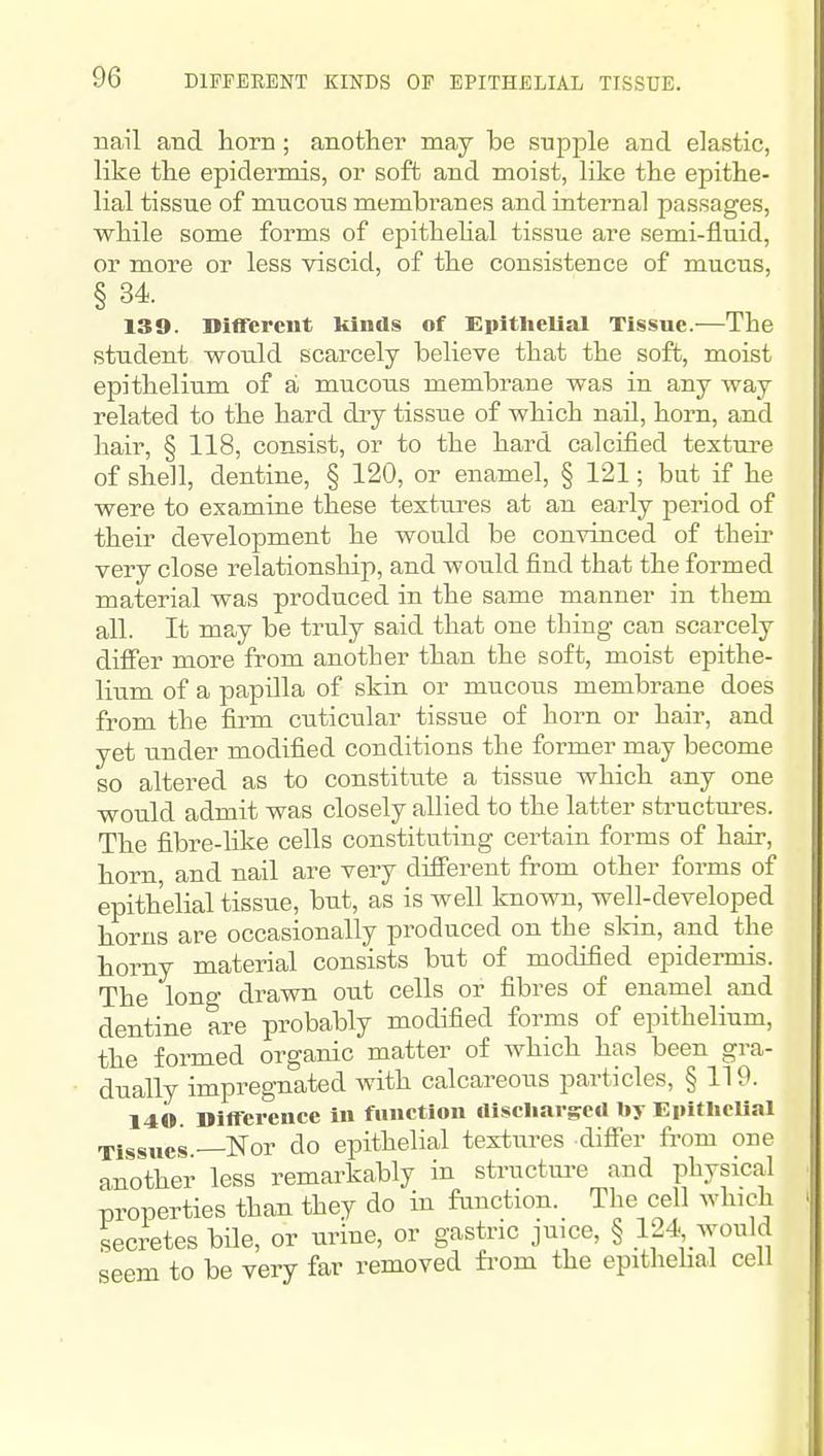 nail and horn; another may be supple and elastic, like the epidermis, or soft and moist, like the epithe- lial tissue of mucous membranes and internal passages, while some forms of epithehal tissue are semi-fluid, or more or less viscid, of the consistence of mucus, § 34. 139. Diflfcreiit kinds of Epithelial Tissue.—The student would scarcely believe that the soft, moist epithelium of a mucous membrane was in any way related to the hard dry tissue of which nail, horn, and hair, § 118, consist, or to the hard calcified texture of shell, dentine, § 120, or enamel, § 121; but if he were to examine these textures at an early period of their development he would be convinced of their very close relationship, and would find that the formed material was produced in the same mauner in them all. It may be truly said that one thing can scarcely differ more from another than the soft, moist epithe- lium of a papilla of skin or mucous membrane does from the firm cuticular tissue of horn or hair, and yet under modified conditions the former may become so altered as to constitute a tissue which any one would admit was closely allied to the latter structures. The fibre-lilce cells constituting certain forms of hair, horn, and nail are very difierent from other forms of epithelial tissue, but, as is well known, well-developed horns are occasionally produced on the slrin, and the horny material consists but of modified epidermis. The long drawn out cells or fibres of enamel and dentine are probably modified forms of epithelium, the formed organic matter of which has been gra- dually impreg-nated with calcareous particles, § 119. 140. Difference in function aiscliargeU by Epitliclial Tissues —Nor do epithelial textures diff'er from one another less remarkably in structm-e and physical properties than they do in function. The cell which secretes bile, or urine, or gastric juice, § 124 would seem to be very far removed fi-om the epithehal cell