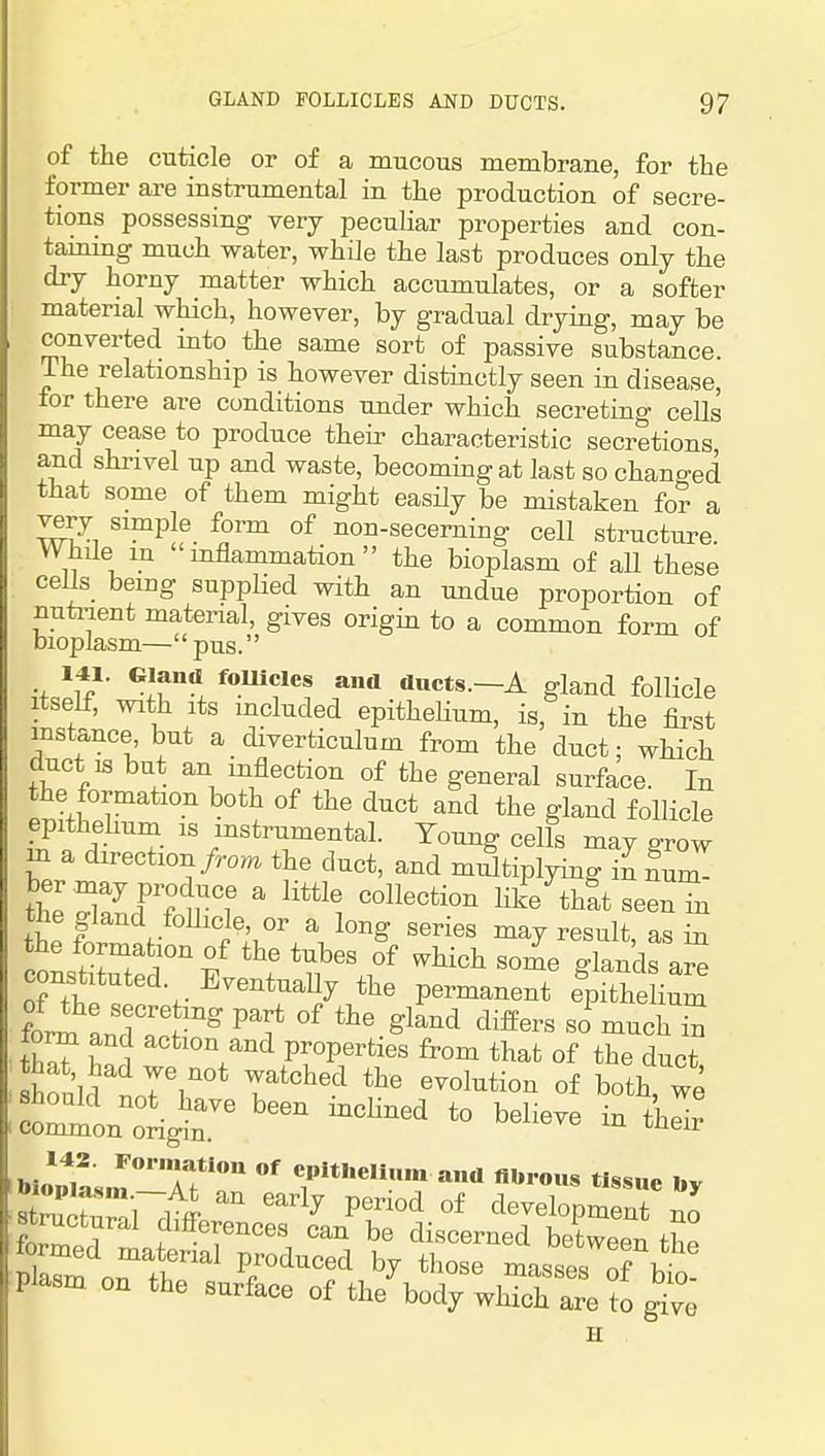 of the cuticle or of a mucous membrane, for tlie former are instrumental in the production of secre- tions possessing very peculiar properties and con- tammg much water, while the last produces only the dry horny matter which accumulates, or a softer material which, however, by gradual drying, may be converted into the same sort of passive substance. The relationship is however distinctly seen in disease, for there are conditions under which secreting cells may cease to produce their characteristic secretions and shrivel up and waste, becoming at last so changed that some of them might easily be mistaken for a yerj simple form of non-secerning cell structure. Whde m inflammation the bioplasm of aU these cells being supplied with an undue proportion of nuti-ient material, gives origin to a common form of bioplasm—pus. 141. Gland fomcles and ducts.—A gland follicle Itself, with Its mcluded epitheHum, is, in the first instance but a diverticulum from the duct; which duct IS but an inflection of the general surface. In the formation both of the duct and the gland follicle epithehum is instrumental. Young cells may grow m a direction/ro^ the duct, and miStiplying in num^ the Sfrr rf ^ Hke thSt seen in the gland foUicle, or a long series may result, as in the formation of the tubes of v.hich some glands are constituted. EventuaUy the permanent epithe iSm form andll^ ^'i* ^^^ '^^^'^ ^^<^^ ^ torm and action and properties from that of the duct houlM77°* T'^'^ °f l^oth we 142. Formatiou of epithelium and nUrous tissue l.v Sc'Zri '''^ P'^™^ °f clevelopm nt nJ formec? lt 'r'^'i ^''''^^'^ between tSe lormed material produced by those masses nf i! on the surface of tl/bod;;iS^^^^;