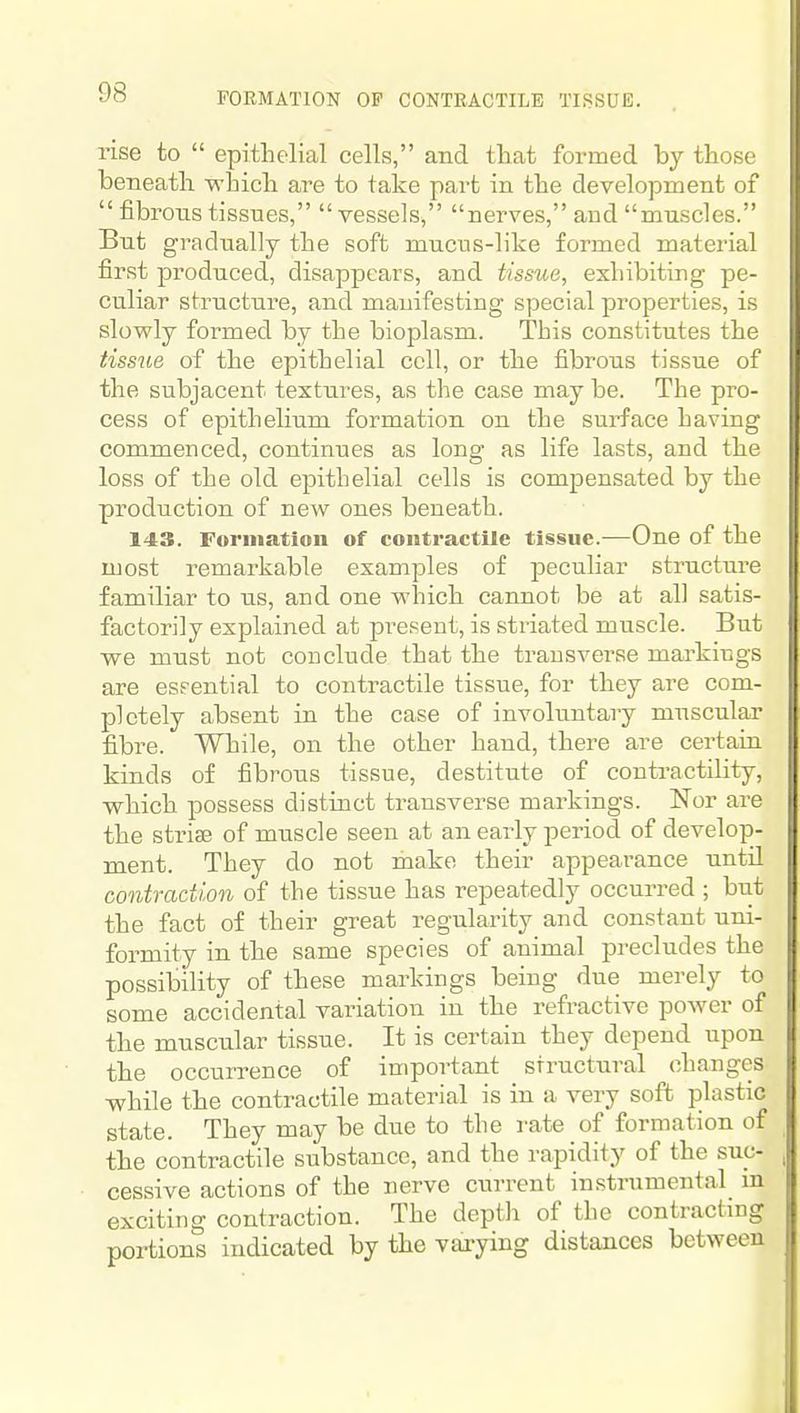 rise to epithelial cells, and that formed by those beneath -which are to take part in the development of fibrons tissues, vessels, nerves, and muscles. But gradually the soft mucus-like formed material first produced, disappears, and tissue, exhibiting pe- culiar structure, and manifesting special properties, is slowly formed by the bioplasm. This constitutes the tissue of the epithelial cell, or the fibrous tissue of the subjacent textures, as the case may be. The pro- cess of epithelium formation on the surface having commenced, continues as long as life lasts, and the loss of the old epithelial cells is compensated by the production of new ones beneath. 143. Formation of contractile tissue.—One of the most remarkable examples of peculiar structui-e familiar to us, and one which cannot be at all satis- factorily explained at pi-e.sent, is striated muscle. But we must not conclude that the transverse markings are eseential to contractile tissue, for they are com- pletely absent in the case of involtintary muscular fibre. While, on the other hand, there are certaru kinds of fibrous tissue, destitute of contractility, which possess distinct transverse markings. Nor are the striae of muscle seen at an early period of develop- ment. They do not make their appeai-ance untd contraction of the tissue has repeatedly occurred ; but the fact of their great regularity and constant uni- formity in the same species of animal precludes the possibility of these markings being due merely to some accidental variation in the refractive power of the muscular tissue. It is certain they depend upon the occurrence of important structural changes while the contractile material is in a very soft plastic state. They may be due to the rate of formation of the contractile substance, and the rapidity of the suc- cessive actions of the nerve current instrumental m exciting contraction. The depth of the contracting portions indicated by the varying distances between