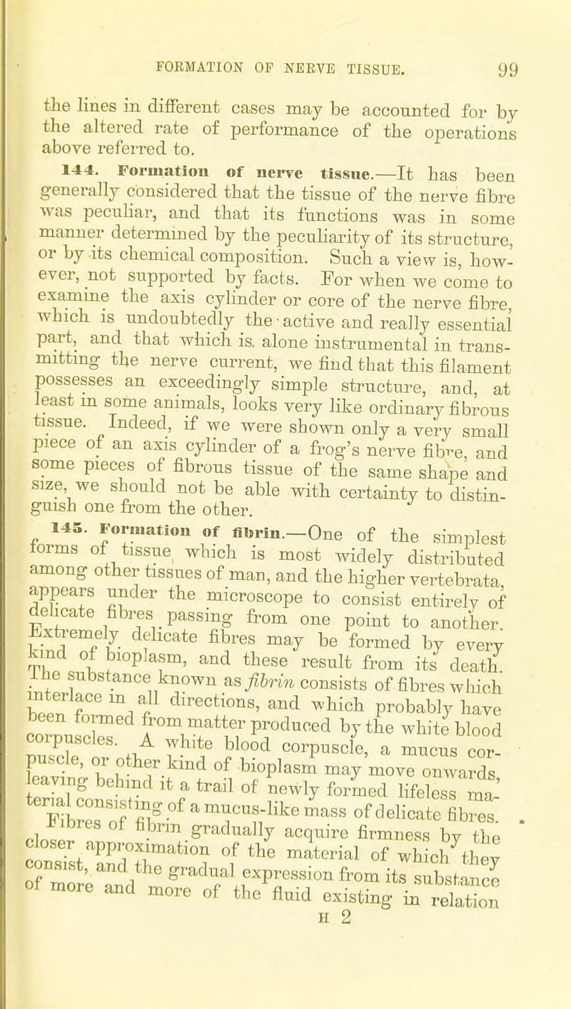 the lines in different cases may be accounted for by the altered rate of iDerformance of the operations above refeiTed to. 144. Formation of nerve tissue.—It has been generally considered that the tissue of the nerve fibre was pecuHar, and that its functions was in some manner determined by the pecuHarity of its structure, or by .its chemical composition. Such a view is, how- ever, not supported by facts. For when we come to examme the axis cylinder or core of the nerve fibre, which IS undoubtedly the • active and really essential part, and that which is. alone instrumental in trans- mitting the nerve current, we find that this filament possesses an exceedingly simple structure, and, at least m some animals, looks very like ordinary fibrous tissue. Indeed, if we were shown only a very smaU piece of an axis cylinder of a frog's nerve fibr-e, and some pieces of fibrous tissue of the same shape and size we should not be able with certainty to distin- guish one from the other. 145. Formation of fibrin.—One of the simplest torms of tissue which is most widely distributed among other tissues of man, and the higher vertebrata appears under the microscope to consist entirelv of delicate fibres passing from one point to another. Extremely delicate fibres may be formed by every Th°. «^ ^^P ^'f'^' '^''^ death ihe substance known as fibrin consists of fibres which interlace m all directions, and which probably have been formed from matter produced by the white blood corpuscles. A white blood corpuscle, a mucus cor- pscle, or other kind of bioplasm may move onwards eaving behind it a trail of newly formed lifelesT ma-' Tlr'Tj!'^'^^^^^^^ of delicate fibres . Fibres of fibrm gradually acquire firmness bv the of more Id ' ^-^^^^ f P^^««'^ from its substance more and more of the fluid existing in relation