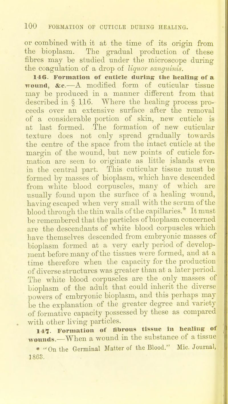 or combined witli it at the time of its origin from the bioplasm. The gradual production of these fibres may be studied under the microscope during the coagulation of a drop of liquor sanguinis. 146. Formation of cuticle during the healing of a wound, &c.—A modified form of cuticular tissue may be produced in a manner different from that described in § 116. Where the healing process pro- ceeds over an extensive surface after the removal of a considerable portion of skin, new cuticle is at last formed. The formation of new cuticular texture does not only spread gradually towards the centre of the space from the intact cuticle at the margin of the wound, but new points of cuticle for- mation are seen to originate as little islands even in the central part. This cuticular tissue must be formed by masses of bioplasm, which have descended from white blood corpuscles, many of which are usually found upon the surface of a healing wound, having escaped when very small with the serum of the blood through the thin walls of the capillaries.* It must be remembered that the particles of bioplasm concerned are the descendants of white blood corpuscles which have themselves descended from embryonic masses of bioplasm formed at a very early period of develop- ment before many of the tissues were formed, and at a time therefore when the capacity for the pi-oduction of diverse structures was greater than at a later period. The white blood corpuscles are the only masses of bioplasm of the adult that could inherit the diverse powers of embryonic bioplasm, and this perhaps may be the explanation of the greater degree and variety of formative capacity possessed by these as compared with other living particles. 141. Formation of fibrous tissue In healing of wounds. When a wound in the substance of a tissue • On the Germinal Matter of the Blood. Mic. Journal, 1868.