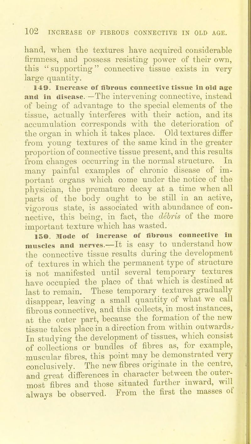 hand, wlien the textures have acquired considerable firmness, and possess resisting power of their own, this supporting connective tissue exists in very large quantity. 149. Increase of fliirous connective tissue in old age and in disease. —The intervening connective, instead of being of advantage to the special elements of the tissiie, actually interferes with their action, and its accumulation corresponds with the deterioration of the organ in which it takes place. Old textures differ from young textures of the same kind in the greater proportion of connective tissue present, and this results from changes occurring in the normal structure. In many painfal examples of chronic disease of im- portant organs which come under the notice of the physician, the premature decay at a time when all parts of the body ought to be still in an active, vigorous state, is associated with abundance of con- nective, this being, in fact, the dehris of the more important texture which has wasted. 150. Mode of increase of fibrous connective in muscles and nerves.—It is easy to understand how the connective tissue results during the development of textures in which the permanent type of structure is not manifested until several temporary textures have occupied the place of that which is destined at last to remain. These temporary textures gi-adually disappear, leaving a small quantity of what we call fibrous connective, and this collects, in most instances, at the outer part, because the formation of the new tissue takes place in a direction from within outwards.- In studying the development of tissues, which consist of collections or bundles of fibres as, for example, muscular fibres, this point may be demonstrated very conclusively. The new fibres originate in the centre, and great differences in character between the outer- most fibres and those situated further inward, will^ always be observed. From the first the masses of