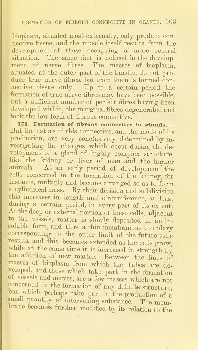 bioplasm, sitnated most externally, only produce con- nective tissue, and the muscle itself results from the development of those occupying a more central situation. The same fact is noticed in the develop- ment of nerve fibres. The masses of bioplasm, situated at the outer part of the bundle, do not pro- duce true nerve fibres, but from them is formed con- nective tissue only. Up to a certain period the formation of true nerve fibres may have been possible, but a sufiBcient number of perfect fibres having been developed within, the marginal fibres degenerated and took the low form of fibrous connective. 151. Formation of fibrous coiiuectire in glands.— But the nature of this connective, and the mode of its production, are very conclusively determined by in- vestigating the changes which occur during the de- velopment of a gland of highly complex structure, like the kidney or liver of man and the higher animals. At an early period of development the cells concerned in the formation of the kidney, for instance, multiply and become arranged so as to form a cylindrical mass. By their division and subdivision this increases in length and circumference, at least during a certain period, in every part of its extent. At the deep or external portion of these cells, adjacent to the vessels, matter is slowly deposited in an in- soluble form, and thus a thin membranous boundary corresponding to the outer limit of the future tube results, and this becomes extended as the cells grow, while at the same time it is iacreased in strength by the addition of new matter. Between the lines of masses of bioplasm from which the tubes are de- veloped, and those which take part in the formation of vessels and nerves, are a few masses which are not concerned in the formation of any definite structure but which perhaps take part in the production of a small quantity of intervening substance. The mem- brane becomes further modified by its relation to the