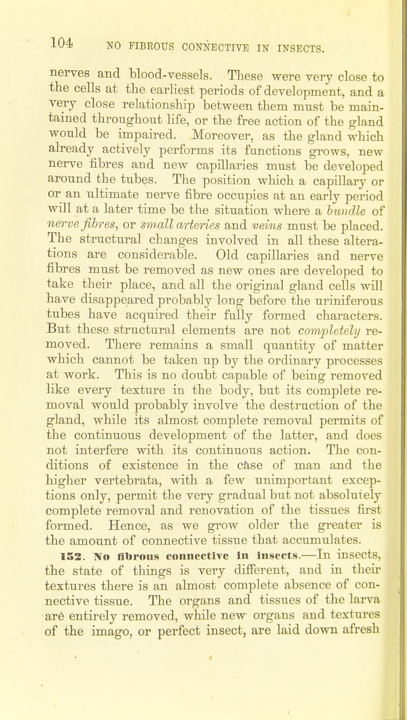 nerves and blood-vessels. These were very close to the cells at the earliest periods of development, and a very close relationship between them must be main- tained throughout hfe, or the free action of the gland would be impaired. Moreover, as the gland which already actively performs its functions grows, new nerve fibres and new capillaries must be developed around the tubes. The position winch a capillary or or an ultimate nerve fibre occupies at an early period will at a later time be the situation where a huvdle of nerve fibres, or small arteries and veins must be placed. The structural changes involved in all these altera- tions are considerable. Old capillaries and nerve fibres must be removed as new ones are developed to take their place, and all the original gland cells wUl have disappeared probably long before the uriniferous tubes have acquired their fully formed characters. But these structural elements are not completely re- moved. There remains a small quantity of matter which cannot be taken up by the ordinary processes at work. This is no doubt capable of being removed like every texture in the body, but its complete re- moval would probably involve the destraction of the gland, while its almost complete removal permits of the continuous development of the latter, and does not interfere vdth its continuous action. The con- ditions of existence in the case of man and the higher vertebrata, with a few unimportant excep- tions only, permit the very gradual but not absolutely complete removal and renovation of the tissues first formed. Hence, as we grow older the greater is the amount of connective tisstie that accumulates. 153. No fibrous connectiTC In Insects.—In insects, the state of things is very different, and in their textures there is an almost complete absence of con- nective tissue. The organs and tissues of the larva are entirely removed, while new organs and textures of the imago, or perfect insect, are laid down afresh