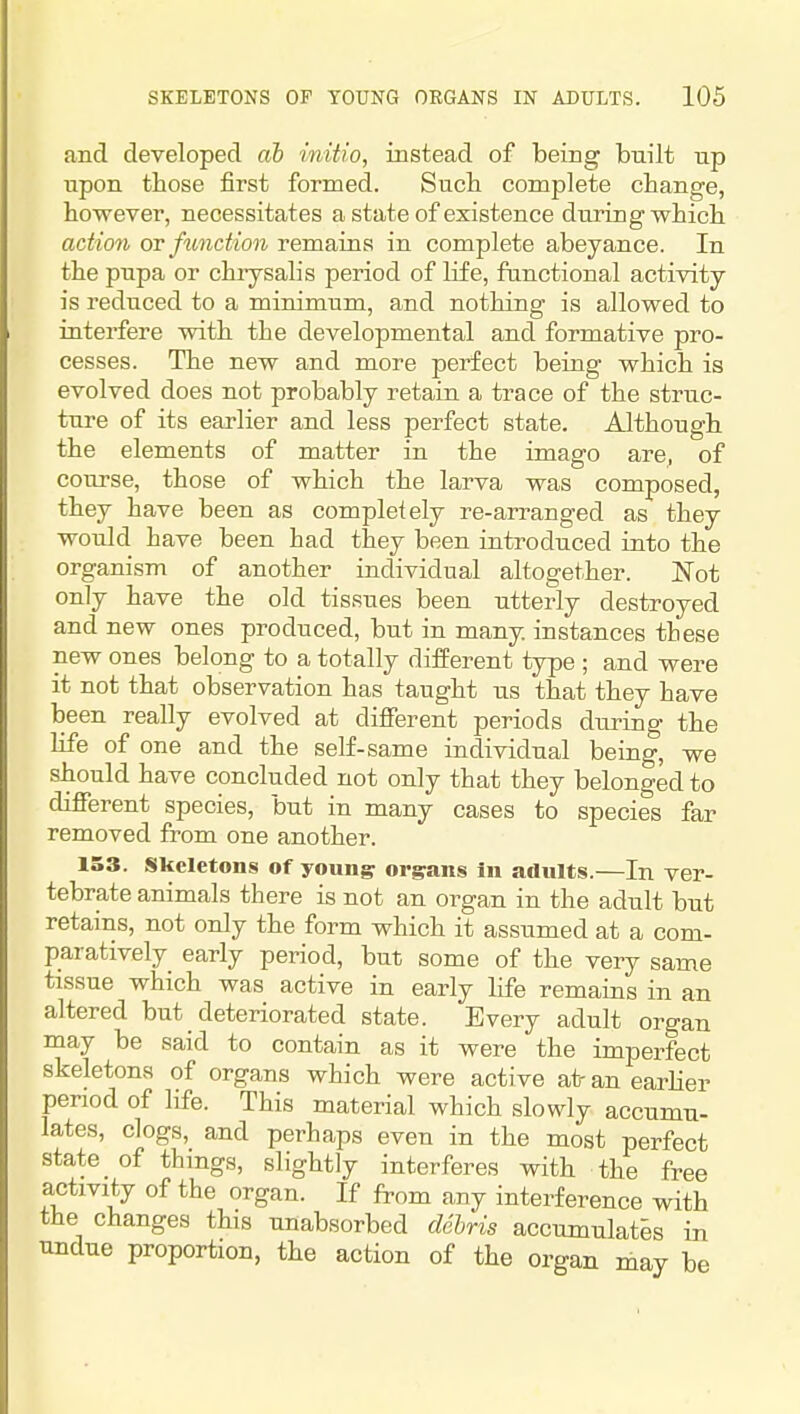 and developed ab initio, instead of being built up upon those first formed. Such complete change, however, necessitates a state of existence during which action or function remains in complete abeyance. In the pupa or chiysalis period of life, functional activity- is reduced to a minimum, and nothing is allowed to interfere with the developmental and formative pro- cesses. The new and more perfect being which is evolved does not probably retain a trace of the struc- ture of its earlier and less perfect state. Although the elements of matter in the imago are, of course, those of which the larva was composed, they have been as completely re-arranged as they would have been had they been introduced into the organism of another individual altogether. Not only have the old tissues been utterly destroyed and new ones produced, but in many instances these new ones belong to a totally diiferent type ; and were it not that observation has taught us that they have been really evolved at diflPerent periods during the life of one and the self-same individual being, we should have concluded not only that they belonged to different species, but in many cases to species far removed from one another. 153. Skeletons of young; organs in adults.—In ver- tebrate animals there is not an organ in the adult but retains, not only the form which it assumed at a com- paratively early period, but some of the very same tissue which was active in early life remains in an altered but _ deteriorated state. Every adult organ may be said to contain as it were the imperfect skeletons of organs which were active at- an earher period of life. This material which slowly accumu- lates, clogs, and perhaps even in the most perfect state of things, slightly interferes with the free activity of the organ. If from any interference with the changes this unabsorbed debris accumulates in undue proportion, the action of the organ may be