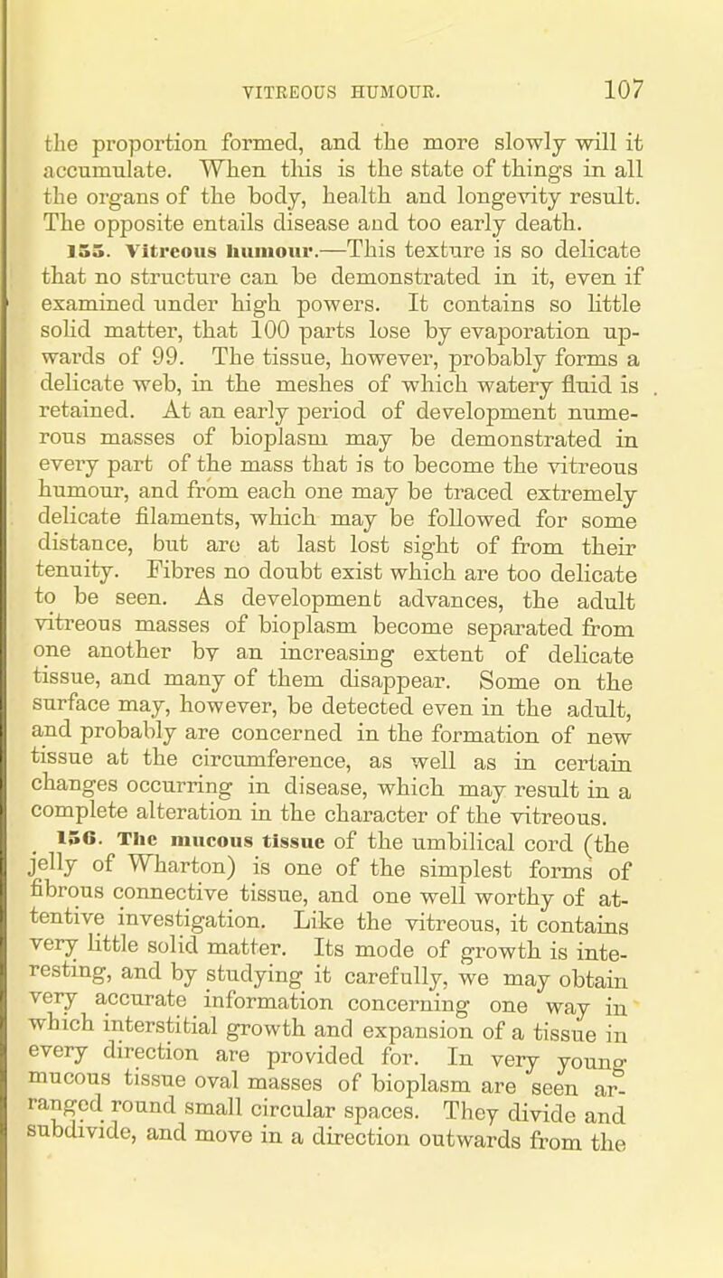 the proportion formed, and the more slowly will it accumulate. When tliis is the state of things in all the organs of the body, health and longevity result. The opposite entails disease and too early death. 155. Vitreous liuiuour.—This texture is so delicate that no structure can be demonstrated in it, even if examined under high powers. It contains so little soHd matter, that 100 parts lose by evaporation up- wards of 99. The tissue, however, probably forms a delicate web, in the meshes of which watery fluid is retained. At an early jDeriod of development nume- rous masses of bioplasm may be demonstrated in every part of the mass that is to become the vitreous humour, and from each one may be traced extremely delicate filaments, which may be followed for some distance, but arc at last lost sight of from their tenuity. Fibres no doubt exist which are too delicate to be seen. As development advances, the adult vitreous masses of bioplasm become separated from one another bv an increasing extent of delicate tissue, and many of them disappear. Some on the surface may, however, be detected even in the adult, and probably are concerned in the formation of new tissue at the circumference, as well as in certain changes occurring in disease, which may result in a complete alteration in the character of the vitreous. 156. The mucous tissue of the umbilical cord (the jelly of Wharton) is one of the simplest forms of fibrous connective tissue, and one well worthy of at- tentive investigation. Like the vitreous, it contains very little solid matter. Its mode of growth is inte- restmg, and by studying it carefully, we may obtain veiy accurate information concerning one way in which interstitial growth and expansion of a tissue in every direction are provided for. In very young mucous tissue oval masses of bioplasm are seen ar- ranged round small circular spaces. They divide and subdivide, and move in a direction outwards from the