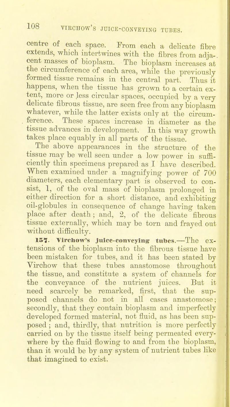 VIRCFOW'S JUICE-CONVEYING TUBES. centre of each space. From each a delicate fibre extends, which intertwines with the fibres from adja- cent masses of bioplasm. The bioplasm increases at the circumference of each area, while the previously formed tissue remains in the central part. Thus it happens, when the tissue has grown to a certain ex- tent, more or less circular spaces, occupied by a very delicate fibrous tissue, are seen free from any bioplasm whatever, while the latter exists only at the circum- ference. These spaces increase in diameter as the tissue advances in development. In this way growth takes place equably in all parts of the tissue. The above appearances in the structure of the tissue may be well seen under a low power in suffi- ciently thin specimens prepared as I have described. When examined under a magnifying power of 700 diameters, each elementary part is observed to con- sist, 1, of the oval mass of bioplasm pi'olonged in either direction for a short distance, and exhibiting oil-globules in consequence of change having taken place after death; and, 2, of the delicate fibrous tissue externally, which may be torn and frayed out without diflBculty. 15?. Vircliow's Juice-conveying tubes.—The ex- tensions of the bioplasm into the fibrous tissue have been mistaken for tubes, and it has been stated by Virchow that these tubes anastomose thi'oughout the tissue, and constitute a system of channels for the conveyance of the nutrient juices. But it need scarcely be remarked, first, that the sup- posed channels do not in all cases anastomose; secondly, that they contain bioplasm and imperfectly developed formed material, not fluid, as has been sap- posed ; and, thirdly, that nutrition is more perfectly carried on by the tissue itself being permeated every- where by the fluid flowing to and from the bioplasm, than it would be by any system of nutrient tubes like that imagined to exist.