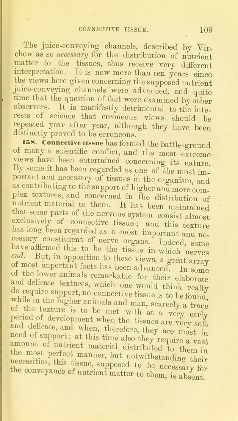 The juice-conveying channels, described by Vir- chow as so necessary for the distribution of nutrient matter to the tissues, thus receive very different interpretation. It is now more than ten years since the views here given concerning the supposed nutrient juice-conveying channels were advanced, and quite time that the question of fact were examined by other observers. It is manifestly detrimental to the inte- rests of science that erroneous views should be repeated year after year, although they have been distinctly proved to be erroneous. 158. Connective tissue has formed the battle-ground of many a scientific conflict, and the most extreme views have been entertained concerning its nature By some it has been regarded as one of the most im- portant and necessary of tissues in the organism and as contributing to the support of higher and more com- plex textures, and concerned in the distribution of nutrient material to them. It has been maintained that some parts of the nervous system consist almost exclusively of connective tissue; and this texture has long been regarded as a most important and ne- cessary constituent of nerve organs. Indeed, some have affirmed this to be the tissue in which nerves end. But, m opposition to these views, a great array of most important facts has been advanced? In some o± the lower animals remarkable for their elaborate and dehcate textures, which one would think reaU? do require support, no connective tissue is to be found while m the higher animals and man, scarcely a t^^ce of the texture is to be met with at a veVy earlv period of development when the tissues are vL S and dehcate, and when, therefore, they are mit S need of support; at this time also they requir^a taS amount of nutrient material distributed to them £ the most perfect manner, but notwithstandingtW necessities, this tissue, supposed to be necessfrv fn^ the conveyance of nutxieni Ltter to them Ts ab/ent