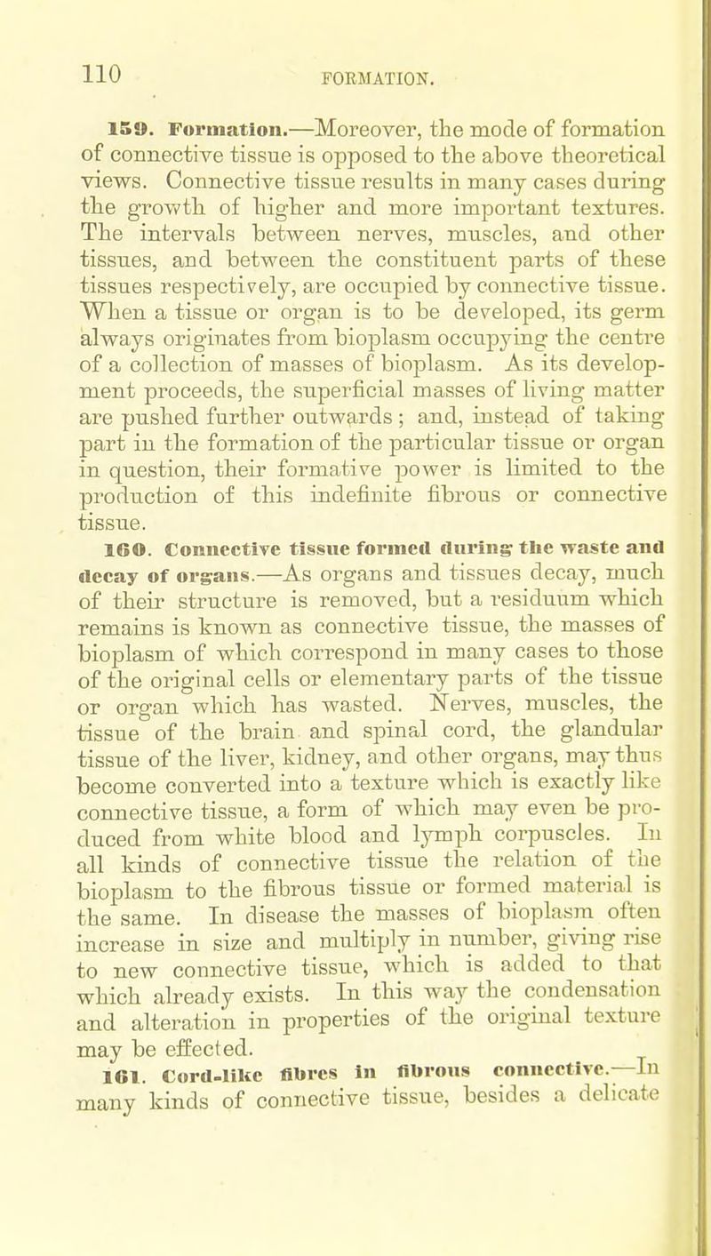 FORMATION. 159. Formation.—Moreover, the raode of formation of connective tissue is opposed to the above theoretical views. Connective tissue results in many cases during the growth of higher and more important textures. The intervals between nerves, muscles, and other tissues, and between the constituent parts of these tissues respectively, are occupied by connective tissue. When a tissue or organ is to be developed, its germ always originates from biojalasm occupying the centre of a collection of masses of bioplasm. As its develop- ment proceeds, the superficial masses of living matter are pushed further outw^^rds ; and, instead of taking part in the formation of the particular tissue or organ in question, their formative jjower is limited to the production of this indefinite fibrous or connective tissue. IGO. Connective tissue formed during tlie waste and ilccay of organs.—As organs and tissues decay, much of their structui-e is removed, but a residuum which remains is known as connective tissue, the masses of bioplasm of which correspond in many cases to those of the original cells or elementary parts of the tissue or organ which has wasted. Nerves, muscles, the tissue of the brain and spinal cord, the glandular tissue of the liver, kidney, and other organs, may thus become converted into a texture which is exactly like connective tissue, a form of which may even be pro- duced from white blood and lymph corpuscles. In all kinds of connective tissue the relation of the bioplasm to the fibrous tissue or formed material is the same. In disease the masses of bioplasm often increase in size and multiply in number, giving rise to new connective tissue, which is added to that which already exists. In this way the condensation and alteration in properties of the original texture may be effected. 161. Cord-lilce fibres In fibrous connective.—In many kinds of connective tissue, besides a delicate