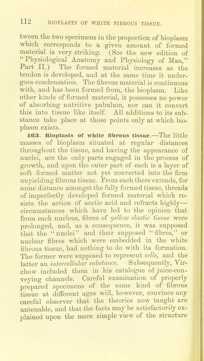 tween the two specimens in the proportion of bioplasm which corresponds to a given amount of formed material is very striking. (See the new edition of Physiological Anatomy and Physiology of Man, Part II.) The formed material increases as the tendon is developed, and at the same time it under- goes condensation. The fibrous material is continuous with, and has been formed from, the bioplasm. Like other kinds of formed material, it possesses no power of absorbing nutritive pabulum, nor can it convert this into tissue like itself. All additions to its sub- stance take place at those points only at which bio- plasm exists. 163. Bioplasts of wbite flbrous tissue.—The little masses of bioplasm situated at regular distances throughout the tissue, and having the appearance of nuclei, are the only parts engaged in the process of growth, and upon the outer part of each is a layer of soft formed matter not yet converted into the fii*m unyielding fibrous tissue. From each there extends, for some distance amongst the fully formed tissue, tkreads of imperfectly developed formed material which re- sists the action of acetic acid and re&'acts highly— circumstances which have led to the opinion that from each nucleus, fibres of yellow elastic tissue were prolonged, and, as a consequence, it was supposed that the nuclei and their supposed fibres, or nuclear fibres which were embedded in the white fibrous tissue, had nothing to do with its formation. The former were supposed to represent cells, and the latter an intercellular substance. Subsequently, Vir- chow included them in his catalogue of juice-con- veying channels. Careful examination of properly prepared specimens of the same kind of fibrous tissue at different ages will, however, convince any careful observer that the theories now taught are untenable, and that the facts may be satisfactorily ex- plained upon the more simple view of the structure