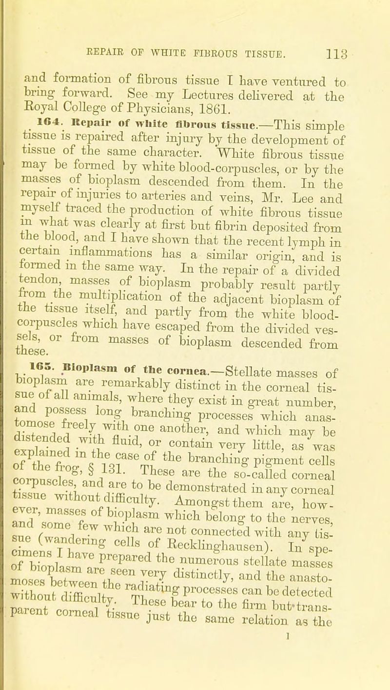 REPAIR OF WHITE FIBROUS TISSUE. ]13 and formation of fibrous tissue T have ventured to bring forward. See my Lectures delivered at the Eoyal College of Physicians, 1861. 164. Repair of white flbroiis tissue.—This simple tissue is repaired after injury by the development of tissue of the same character. 'White fibrous tissue may be formed by white blood-corpuscles, or by the masses of bioplasm descended from them. In the repair of injuries to arteries and veins, Mr. Lee and myself traced the production of white fibrous tissue m what was clearly at first but fibrin deposited from the blood, and I have shown that the recent lymph in certain inflammations has a similar origin, and is termed m the same way. In the repair of a divided tendon masses of bioplasm probably result partly from the multiphcation of the adjacent bioplasm of the tissue Itself, and partly from the white blood- corpuscles which have escaped from the divided ves- these '^''^^^^ °^ bioplasm descended from 165. Bioplasm of the cornea.—Stellate masses of bioplasm are remarkably distinct in the corneal tis- sue of all aninials, where they exist in great number, and possess long branching processes which anas- distended with fluid, or contain very Httle, as was PnJ>n! 1 ^' ^ 1 • ^^^^ so-called corneal tTsSe Vf^'t rl.' demonstrated in any corneal tis.sue without difficulty. Amongst them are, how- SUP rZ ^ ^'^ ^^ connected with any tis sue (wandering cells of Recklinghausen). In spe- mot fcen'tr' r7 '^^^ ^^^^'o- witnour, cumculty These bear to the firm but-trans parent corneal tissue just the same relation as tbe I