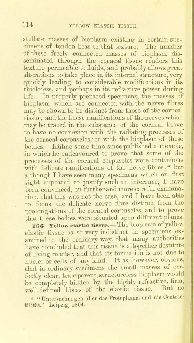 stellate masses of bioplasm existing in certain spe- cimens of tendon bear to that texture. The number of these freely connected masses of bioplasm dis- seminated through the corneal tissue renders this texture permeable to fluids, and probably allows great alterations to take place in its internal structure, veiy quickly leading to considerable modifications in its thickness, and perhaps in its refractive power during life. In properly prepared specimens, the masses of bioplasm which are connected with the nerve fibres may be shown to be distinct from those of the corneal tissue, and the finest ramifications of the nerves which may be traced in the substance of the corneal tissue to have no connexion with the radiating processes of the corneal corpuscles,' or with the bioplasm of these bodies. Kiihne some time since published a memoir, in which he endeavoured to prove that some of the processes of the corneal corpuscles were continuous with delicate ramifications of the nerve fibres ;* but although I have seen many specimens which on first sight appeared to justify such an inference,^ I have been convinced, on further and more careful examina- tion, that this was not the case, and I have been able to focus the delicate nerve fibre distinct from the prolongations of the corneal corpuscles, and to prove that these bodies were situated upon different planes. 166. Yellow clastic tissue.—The bioplasm of yellow elastic tissue is so very indistinct in specimens ex- amined in the ordinary way, that many authorities have concluded that this tissue is altogether destitute of living matter, and that its formation is not due to nuclei or cells of any kind. It is, however, obvious, that in ordinary specimens the small masses of per- fectly clear, transparent, structureless bioplasm would be completely hidden by the highly refractive, firm, well-defined fibres of the elastic tissue. But no * Untersuchungen iiber das Protoplasma uud die Contrac- tilitiit. Leipzig, 1864.