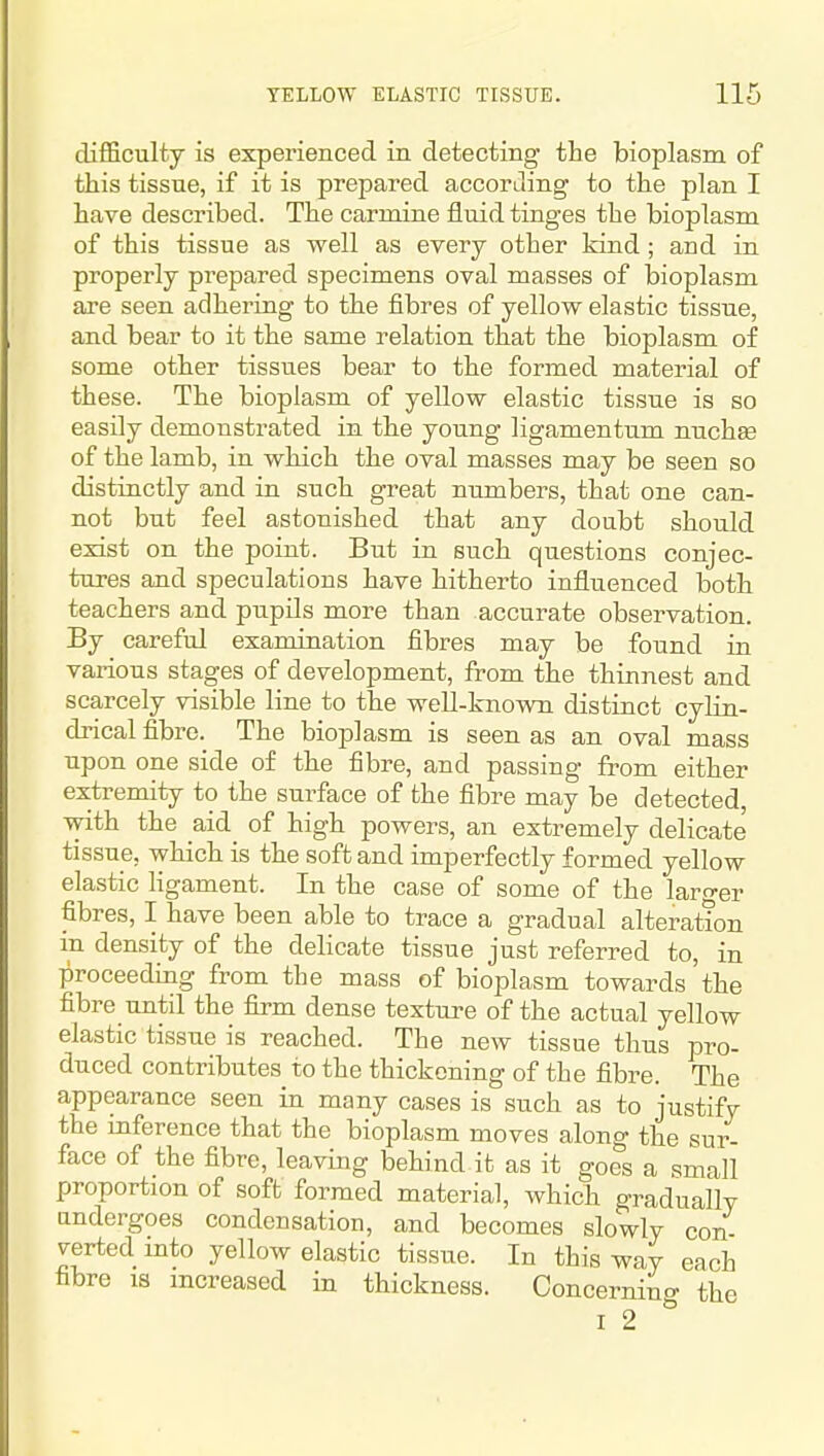 difficulty is experienced in detecting the bioplasm of this tissue, if it is prepared accorJing to the plan I have described. The carmine fluid tinges the bioplasm of this tissue as well as every other kind ; and in properly prepared specimens oval masses of bioplasm are seen adhering to the fibres of yellow elastic tissue, and bear to it the same relation that the bioplasm of some other tissues bear to the formed material of these. The bioplasm of yellow elastic tissue is so easily demonstrated in the young ligamentum nuchas of the lamb, in which the oval masses may be seen so distinctly and in such great numbers, that one can- not but feel astonished that any doubt should exist on the point. But in such questions conjec- tures and speculations have hitherto influenced both teachers and pupils more than accurate observation. By careful examination fibres may be found in various stages of development, from the thinnest and scarcely visible line to the well-known distinct cylin- drical fibre. The bioplasm is seen as an oval mass upon one side of the fibre, and passing from either extremity to the surface of the fibre may be detected, with the aid of high powers, an extremely delicate tissue, which is the soft and imperfectly formed yellow elastic ligament. In the case of some of the larger fibres, I have been able to trace a gradual alteration in density of the delicate tissue just referred to, in proceeding from the mass of bioplasm towards the fibre xmtil the firm dense texture of the actual yellow elastic tissue is reached. The new tissue thus pro- duced contributes to the thickening of the fibre. The appearance seen in many cases is such as to justify the inference that the bioplasm moves along the sur- face of the fibre, leaving behind it as it goes a small proportion of soft formed material, which gradually undergoes condensation, and becomes slowly con- verted mto yellow elastic tissue. In this way each fibre 18 increased in thickness. Concerning the I 2