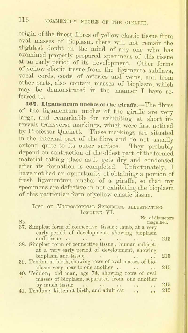 LIGAMENTUM NUCHiE OF THE GTEAFFB. origm of the finest fibres of yellow elastic tissue from oval masses of bioplasm, there will not remain the slightest doubt in the mind of any one who has examined properly prepared specimens of this tissue at an early period of its development. Other forms of yellow elastic tissue from the ligamenta subflava, vocal cords, coats of arteries and veins, and from other parts, also contain masses of bioplasm, which may be demonstrated in the manner I have re- ferred to. 161. Llgamentum uuchze of the giraffe.—The fibres of the ligamentum nuchse of the giraffe are very large, and remarkable for exhibiting at short in- tervals transverse markings, which were first noticed by Professor Quekett. These markings are situated in the internal part of the fibre, and do not usually extend quite to its outer surface. They probably depend on contraction of the oldest part of the formed material taking place as it gets diy and condensed after its formation is completed. Unfortunately, I have not had an opportunity of obtaining a portion of fresh Hgamentum nuchge of a giraffe, so that my specimens are defective in not exhibiting the bioplasm of this particular form of yellow elastic tissue. List of Miceoscopical Specimens iLLusTBATm& Lectuee VI. No. of diameters No. maguifled. 37. Simplest form of cormectiye tissue ; lamb, at a very early period of development, showiug bioplasm and tissue .. .. .. .. .. .. 215 38. Simplest form of connective tissue ; human subject, at a very early period of develoj)meut, showing bioplasm and tissue .. .. .. .. 215 39. Tendon at birth, showing rows of oval masses of bio- plasm very near to one another .. .. .. 215 40. Tendon; old man, age 74, showing rows of oval masses of bioplasm, separated from one another by much tissue .. .. .. .. .. 215 41. Tendon; kitten at birth, and adult cat .. .. 215