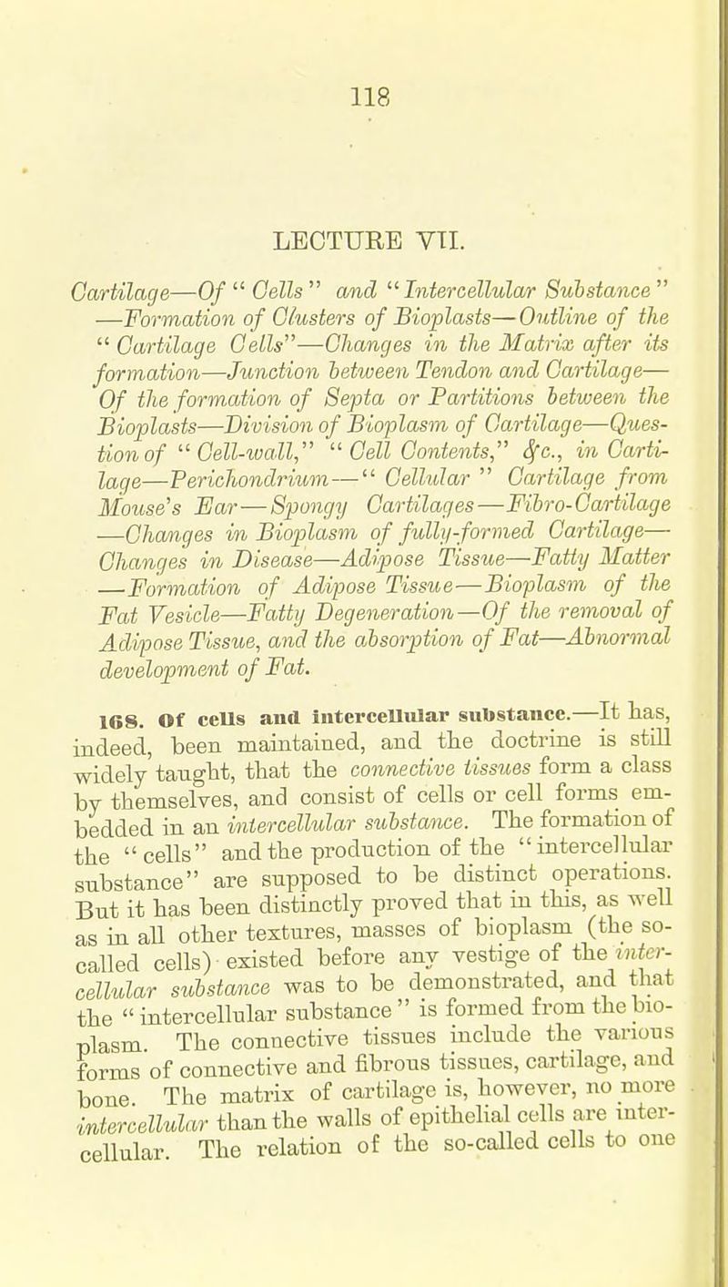 LECTURE VTI. Gartilage—Of Cells and Intercellular Substance —Formation of Clusters of Bioplasts—Outline of the Cartilage Cells—Changes in the Matrix after its formation—Junction between Tendon and Gartilage— Of the formation of Septa or Partitions between the Bioplasts—Division of Bioplasm of Gartilage—Ques- tion of Gell-ivall Cell Contents, Sfc, in Garti- lage—Perichondrium— Cellular Cartilage from Mouse's Ear—Spongy Cartilages—Fihro-Gartilage —Changes in Bioplasm of fully-formed Cartilage— Changes in Disease—Adipose Tissue—Fatty Matter —Formation of Adipose Tissue—Bioplasm of the Fat Vesicle—Fatty Degeneration—Of the removal of Adipose Tissue, and the absorption of Fat—Abnormal development of Fat. 168. Of cells and intercellular substance.—It has, indeed, been maintained, and tlie doctrine is still widely'taugtt, that the connective tissues form a class by themselves, and consist of cells or cell forms em- bedded in an intercellular substance. The formation of the cells and the production of the intercellular substance are supposed to be distinct operations. But it has been distinctly proved that in this, as well as in all other textures, masses of bioplasm (the so- called cells) existed before any vestige of the iiifcr- cellular substance was to be demonstrated, and that the intercellular substance is formed from the bio- plasm The connective tissues include the various forms of connective and fibrous tissues, cartilage, and bone The matrix of cartilage is, however, no more intercellular than the walls of epithelial cells are inter- cellular The relation of the so-called cells to one