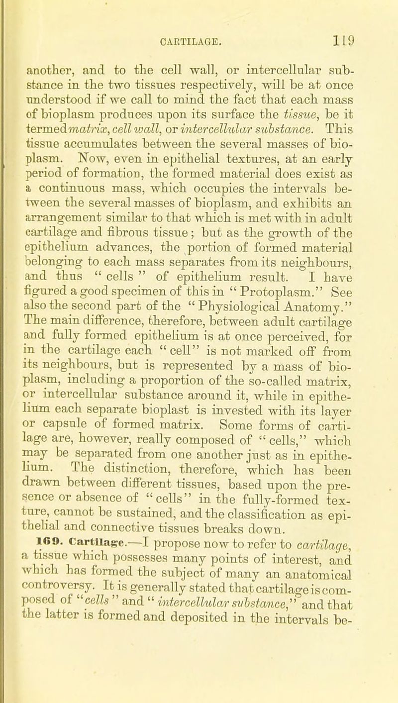another, and to the cell wall, or intercellular sub- stance in the two tissues respectiyely, will be at once understood if we call to mind the fact that each mass of bioplasm produces upon its surface the tlsstie, be it ieTmedmatrix, cell wall, or intercellular suhstance. This tissue accumulates between the several masses of bio- plasm. Now, even in epithelial textures, at an early period of formation, the formed material does exist as a continuous mass, which occupies the intervals be- tween the several masses of bioplasm, and exhibits an arrangement similar to that which is met with in adult cartilage and fibrous tissue; but as the growth of the epithelium advances, the portion of formed material belonging to each mass separates from its neighbours, and thus cells of epithelium result. I have figured a good specimen of this in Protoplasm. See also the second part of the Physiological Anatomy. The main difference, therefore, between adult cartilage and fully formed epithelium is at once perceived, for in the cartilage each cell is not marked ofip from its neighbours, but is represented by a mass of bio- plasm, including a proportion of the so-called matrix, or intercellular substance around it, while in epithe- lium each separate bioplast is invested with its layer or capsule of formed matrix. Some forms of carti- lage are, however, really composed of cells, which may be separated from one another just as in epithe- lium. The distinction, therefore, which has been drawn between different tissues, based upon the pre- sence or absence of cells in the fully-formed tex- ture, cannot be sustained, and the classification as epi- thelial and connective tissues breaks down. 1C9. Cartilage.—I propose now to refer to cartilage, a tissue which possesses many points of interest, and which has formed the subject of many an anatomical controversy. It is generally stated that cartilage is com- posed of ''cells and intercellular svhstance, and that the latter is formed and deposited in the intervals be-