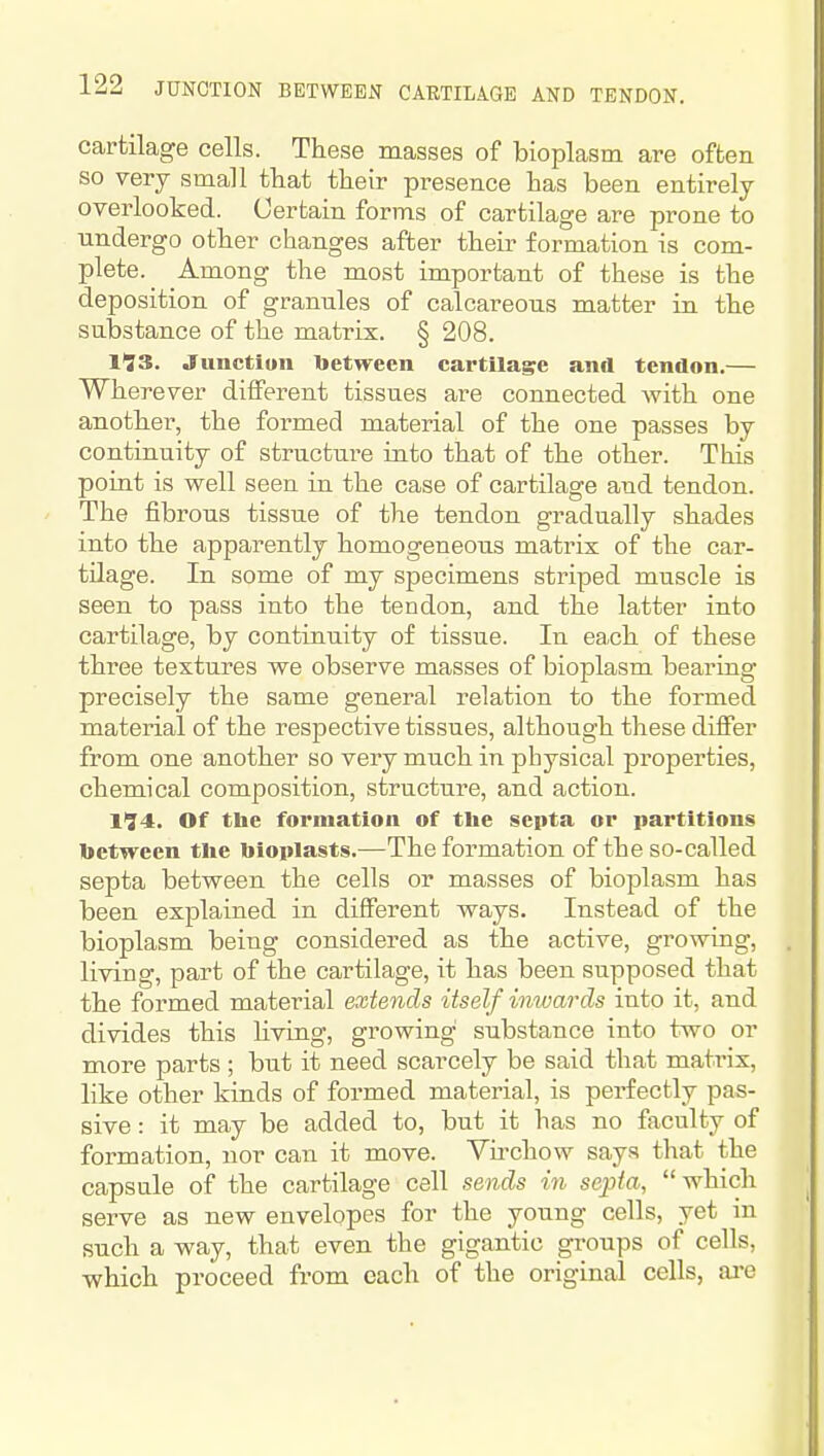 cartilage cells. These masses of bioplasm are often so very small that their presence has been entirely overlooked. Certain forms of cartilage are prone to undergo other changes after their formation is com- plete.^ Among the most important of these is the deposition of grannies of calcareous matter in the substance of the matrix. § 208. 1*73. Junctiun between cartilage and tendon.— Wherever different tissues are connected with one another, the formed material of the one passes by continuity of structure into that of the other. This point is well seen in the case of cartilage and tendon. The fibrous tissue of the tendon gradually shades into the apparently homogeneous matrix of the car- tilage. In some of my specimens striped muscle is seen to pass into the tendon, and the latter into cartilage, by continuity of tissue. In each of these three textures we observe masses of bioplasm bearing precisely the same general relation to the formed material of the respective tissues, although these differ from one another so very much in physical properties, chemical composition, structure, and action. 174. Of the formation of tlie septa or partitions between the bioplasts.—The formation of the so-called septa between the cells or masses of bioplasm has been explained in different ways. Instead of the bioplasm being considered as the active, growing, living, part of the cartilage, it has been supposed that the formed material extends itself inwards into it, and divides this Hving, growing substance into two or more parts ; but it need scarcely be said that matrix, like other kinds of formed material, is perfectly pas- sive : it may be added to, but it has no faculty of formation, nor can it move. Virchow says that the capsule of the cartilage cell sends in septa, which serve as new envelopes for the young cells, yet in such a way, that even the gigantic groups of cells, which proceed from each of the original cells, ai-e