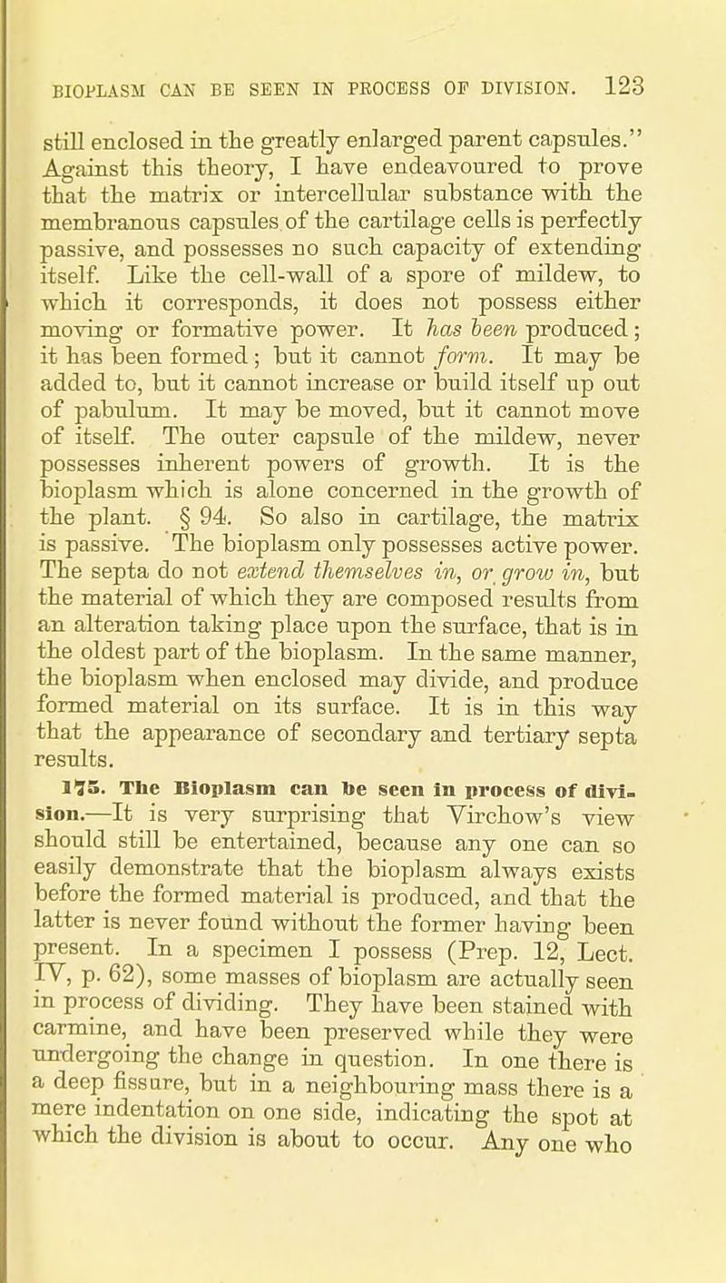 still enclosed in the greatly enlarged parent capstiles. Against this theory, I have endeavoured to prove that the matrix or intercellular substance with the membranous capsules, of the cartilage cells is perfectly passive, and possesses no such capacity of extending itself Like the cell-wall of a spore of mildew, to which it corresponds, it does not possess either moving or formative power. It lias teen produced; it has been formed; but it cannot form. It may be added to, but it cannot increase or build itself up out of pabulum. It may be moved, but it cannot move of itself. The outer capsule of the mildew, never possesses inherent powers of growth. It is the bioplasm which is alone concerned in the growth of the plant. § 94. So also in cartilage, the matrix is passive. The bioplasm only possesses active power. The septa do not extend themselves in, or grow in, but the material of which they are composed results from an alteration taking place upon the surface, that is in the oldest part of the bioplasm. In the same manner, the bioplasm when enclosed may divide, and produce formed material on its surface. It is in this way that the appearance of secondary and tertiary septa results. 1^5. The Bioplasm can lie seen in process of divi- sion.—It is very surprising that Virchow's view should still be entertained, because any one can so easily demonstrate that the bioplasm always exists before the formed material is produced, and that the latter is never found without the former having been present. In a specimen I possess (Prep. 12, Lect. IV, p. 62), some masses of bioplasm are actually seen in process of dividing. They have been stained with carmine, and have been preserved while they were untlergoing the change in question. In one there is a deep fissure, but in a neighbouring mass there is a mere indentation on one side, indicating the spot at which the division is about to occur. Any one who