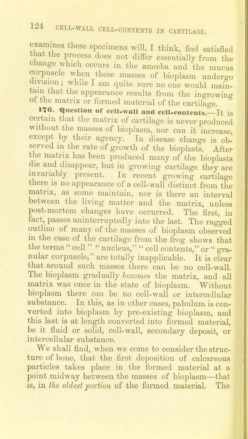 exammes these specimens will, I tliink, feel satisfied tHat the process does not differ essentially from the change which occurs in the amoeba and the mucus corpuscle when these masses of bioplasm undero-o division; while I am quite sure no one would main- tain that the appearance results from the ingrowing of the matrix or formed material of the cartilage. IIG. Question of cell-waU and ccU-contents.—It is certain that the matrix of cartilage is never produced without the masses of bioplasm, nor can it increase, except bj their agency. In disease change is ob- served in the rate of growth of the bioplasts. After the matrix has been produced many of the bioplasts die and disappear, but in growing cartilage they are invariably present. In recent growing cartilage there is no appearance of a cell-wall distinct from the matrix, as some maintain, nor is there an interval between the living matter and the matrix, unless post-mortem changes have occm^d. The jfirst, in fact, passes uninterruptedly into the last. The ragged outline of many of the masses of bioplasm observed in the case, of the cartilage from the frog shows that the terms  cell   nucleus,  cell contents, or  gra- nular corpuscle, are totally inapplicable. It is clear that around such masses there can be no cell-wall. The bioplasm gradually becomes the matrix, and all matrix was once in the state of bioplasm. Without bioplasm there can be no cell-wall or intercellular substance. In this, as in other cases, pabulum is con- verted into bioplasm by pre-existing bioplasm, and this last is at length converted into formed material, be it fluid or solid, cell-wall, secondary deposit, or intercellular substance. We shall find, when we come to consider the struc- ture of bone, that the first deposition of calcareous particles takes place in the formed material at a point midway between the masses of bioplasm—that is, in the oldest portion of the formed material. The