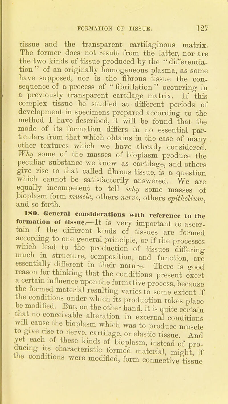 tissue and the transparent cartilaginous matrix. The former does not result from the latter, nor are the two kinds of tissue produced by the  differentia- tion of an originally homogeneous plasma, as some have supposed, nor is the fibrous tissue the con- sequence of a process of fibrillation occurring in a previously transparent cartilage matrix. If this complex tissue be studied at different periods of development in specimens prepared according to the method I have described, it will be found that the mode of its formation differs in no essential par- ticulars from that which obtains iu the case of many other textures which we have already considered. WJiT/ some of the masses of bioplasm produce the peculiar substance we know as cartilage, and others give rise to that called fibrous tissue, is a question which cannot be satisfactorily answered. We are equally incompetent to tell wlaj some masses of bioplasm form muscle, others nerve, others epithelium, and so forth. ISO. General considerations with refei-ence to the formation of tissue.—It is very important to ascer- tam if the different kinds of tissues are formed according to one general principle, or if the processes which lead to the production of tissues difiering much m structure, composition, and function, are essentially different in their nature. There is good reason for thinking that the conditions present exert a certam influence upon the formative process, because the toi-med material resultiug varies to some extent if the conditions under which its production takes place be modified. But, on the other hand, it is quite certain that no conceivable alteration in external conditions will cause the bioplasm which was to produce muscle to give rise to nerve, cartilage, or elastic tissue. And yet each of these kinds of bioplasm, instead of pro- ducing Its characteristic formed material, might, if the conditions were modified, form connective tissue