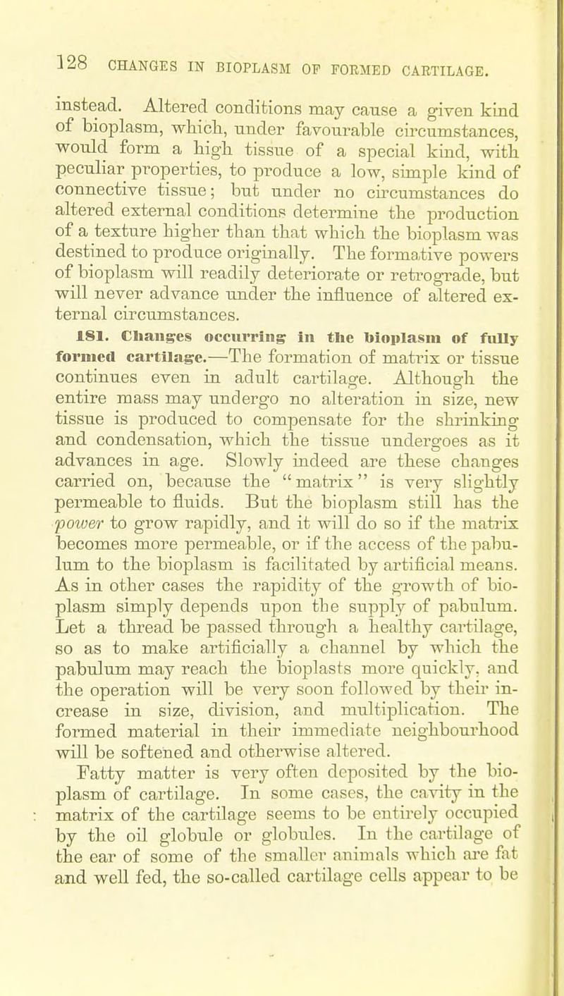 328 CHANGES IN BIOPLASM OF FORMED CARTILAGE. instead. Altered conditions may cause a given kind of bioplasm, which, under favourable circumstances, would form a high tissue of a special kind, with peculiar properties, to produce a low, simple kind of connective tissue; but under no cu^cumstances do altered external conditions determine the production of a texture higher than that which the bioplasm was destined to prod ace originally. The formative powers of bioplasm will readily deteriorate or retrogTade, but will never advance ujider the influence of altered ex- ternal circumstances. 181. Changes occurring in the bioplasm of fully formed cartilage.—The formation of matrix or tissue continues even in adult cartilage. Although the entire mass may undergo no alteration in size, new tissue is produced to compensate for the shrinking and condensation, which the tissue undergoes as it advances in age. Slowly indeed are these changes carried on, because the  matrix is very slightly permeable to fluids. But the bioplasm still has the power to grow rapidly, and it will do so if the matrix becomes more permeable, or if the access of the pabu- lum to the bioplasm is facilitated by artificial means. As in other cases the rapidity of the growth of bio- plasm simply depends upon the supply of pabulum. Let a thread be passed through a healthy cartilage, so as to make artificially a channel by which the pabulum may reach the bioplasts more quickly, and the operation will be very soon followed by their in- crease in size, division, and multiplication. The formed material in their immediate neighbourhood will be softened and otherwise altered. Fatty matter is very often deposited by the bio- plasm of cartilage. Tn some cases, the cavity in the matrix of the cartilage seems to be entirely occupied by the oil globule or globules. In the cartilage of the ear of some of the smaller animals which are fat and well fed, the so-called cartilage cells appear to be