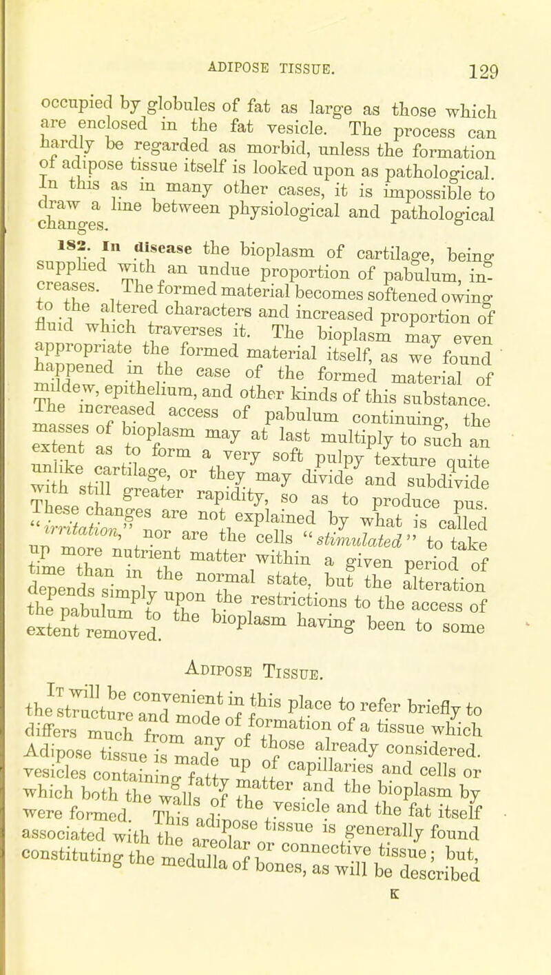 occupied by globules of fat as large as those wliich are enclosed in the fat vesicle. The process can hardly be regarded as morbid, unless the formation of adipose tissue itself is looked upon as pathological In this as m many other cases, it is impossible to ch^o.e^s between physiological and pathological 182. Ill disease the bioplasm of cartilage, being- supphed with an undue proportion of pabulum, in- creases. The formed material becomes softened o^n^ to the altered characters and increased proportion of fluid which traverses it. The bioplasm may even appropriate the formed material itself, as we^found  mST r^' '''I -'-terial of The ^ I ^^ ^^^^ «f substance. The increased access of pabulum continuino- the ^ fe cartLfrn Pulpy texture quite ^th .t,ll ^^^l ^^y ^^de and subdivide with still greater rapidity, so as to produce pus n^^p^r^^ -'^^ ^^^^ ' the cells stimulated'' to take np more nutrient matter within a given period of the pabulum f T v ' ^^^^t^ictions to the access of SeSfreZed. ' 'P' '^^^ Adipose Tissue. the ItT^ctLVaTd Id^^^ 7 f P;^^^ to differs much from an °o/T'*'° i °^ ^ Adipose tissue is made^un '^^^ considered, vesicles contain n^^^fnff ^ 5 ^P^l^«« cells or which both the!l s S r -^1^^«P^^«°^ by