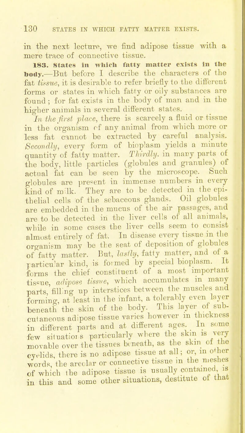 in the next lectnre, we find adipose tissue witli a mere trace of connective tissue. 183. States in which fatty matter exists In the body.—But before I describe the characters of the fat tif'sue, it is desirable to refer briefly to the dift'erent forms or states in which fatty or oily substances are found ; for fat exists in the body of man and in the hig-her animals in several difierent states. In the first jjlace, there is scarcely a fluid or tissue in the organism ff any animal from which more or less fat cannot be extracted by careful analysis. Secondly, every form of bioplasm yields a minute quantity of fatty matter. Thirdly, in mauy parts of the body, little particles (globules and granules) of actual fat can be seen by the microscope. Such globules are present in immense numbers in eveiy kind of m^lk. They are to be detected in the epi- thelial cells of the sebaceous glands. Oil globules are embedded in the mucus of the air passages, and are to be detected in the liver cells of all animals, while in some cases the liyer cells seem to consist almost entirely of fat. In disease every tissue in the organism may be the seat of deposition of globules of fatty matter. But, lasihj, fatty matter, and of a rarticu'ar kind, is foimed by special bioplasm. It forms the chief constituent of a most important tis«ue, adipose tissve, which accumulates in many parts filling up interstices between the muscles and forming, at least in the infant, a tolerably even layer beneath the skin of the body. This layer of sub- cut aneous adipose tissue varies however m thickness in diflerent parts and at different ages. In some few situatioi s particularly where the sk.n is very movable over the tissues btneath, as the skin ot the eyelids, there is no adipose tissue at all; or, in o+her words, the areohir or connective tissue m the meshes of which the adipose tissue is usually contained is in this and some other situations, destitute ot that