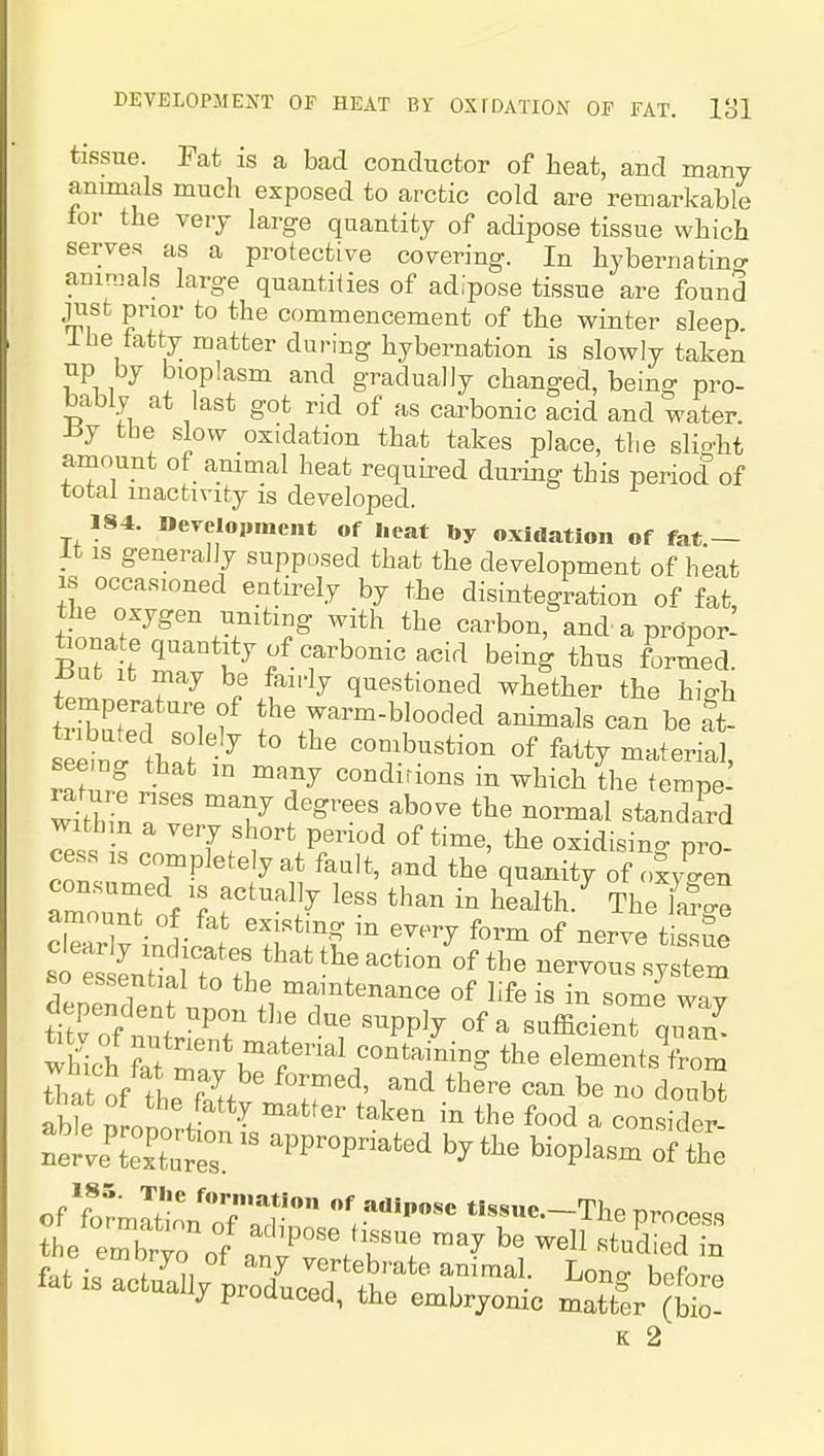tissue. Fat is a bad conductor of heat, and many animals much exposed to arctic cold are remarkable tor the verj large quantity of adipose tissue which serves as a protective covering. In hyberuatino- ammals large quantilies of adipose tissue are found just prior to the commencement of the winter sleep ihe fatty matter during hybernation is slowly taken np by bioplasm and gradually changed, being pro- bably at last got rid of as carbonic acid and water. iij the slow oxidation that takes place, the slio'ht amount of ammal heat required during this period of total inactivity is developed. 184. Bereloiiment of l.cat by oxidation of fat.— It IS generally supposed that the development of heat is occasioned entirely by the disintegration of fat the oxygen umting with the carbon, and a prdpor- W e quantity of carbonic acid being thus formed. f^ be fairly questioned whether the high triZted l f f ^^^'^ be at- f > ° combustion of fatty material, seeing that in many conditions in which the tempe w'tbinr 7 ^^^^ ^-mal standard witbm a very short period of time, the oxidisino- pro- cess IS completely at fault, and the quanity of o^yCn amounTof r^'^'i^ '^^^ '^^^ ^'^''^ The farge amount of fat existing in every form of nerve tis^n^ SnSnf * *^'l maintenance of life is in some way wtli ^t m  u™'p''^;°'T elements from that of tL T'^' ^^'^'^ be no doubt able nrnnn . the food a consider- llZ:Zr:r ^^P^^P-^^^ by the bioplasm of the