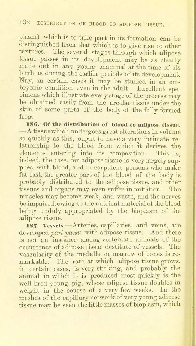 plasm) wliicli is to take part in its formation can be distinguished from that wliicli is to give rise to other textures. The several stages through vs^hich adipose tissue passes in its development may be as clearly made out in any young mammal at the time of its birth as during the earlier periods of its development. Nay, in certain cases it may be studied in an em- bryonic condition even in the adult. Excellent spe- cimens which illustrate every stage of the process may be obtained easily from the areolar tissue under the skin of some parts of the body of the fully formed frog. 186. Of the distribution of blood to adipose tissue. —A tissue which undergoes great alterations in volume so quickly as this, ought to have a very intimate re- lationship to the blood from which it derives the elements entering into its composition. This is, indeed, the case, for adipose tissue is very largely sup- plied with blood, and in corpulent persons who make fat fast, the greater part of the blood of the body is probably distributed to the adipose tissue, and other tissues and organs may even suffer in nutrition. The muscles may become weak, and waste, and the nerves be impaired, owing to the nutrient material of the blood being unduly appropriated by the bioplasm of the adipose tissue. 187. Vessels.—Arteries, capillaries, and veins, are developed pari passu with adipose tissue. And there is not an instance among vertebrate animals of the occurrence of adipose tissue destitute of vessels. The vascularity of the medulla or marrow of bones is re- markable. The rate at which adipose tissue grows, in certain cases, is very striking, and probably the animal in which it is produced most quickly is the well bred young pig, whose adipose tissue doubles in weight in the coxirse of a very few weeks. In the meshes of the capillary network of very young adipose tissue may be seen the little masses of bioplasm, which