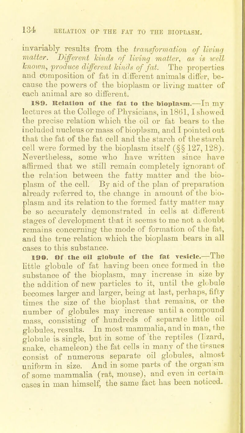 invariably results from the transformation of living matter. Different kinds of living matter, as is v:dl Jcnown, froduce different hinds of fat. The properties and composition of fat in different animals differ, be- cause tlie powers of the bioplasm or living matter of each animal are so different. 189. Kelation of the fat to tlic bioiila»«ni.—In my lectures at the College of Physicians, in 1861,1 showed the precise relation which the oil or fat bears to the included nucleus or mass of bioplssm, and I pointed out that the fat of the fat cell and the starch of the starch cell were formed by the bioplasm itself (§§ 127,128). Nevertheless, some who Save written since have affirmed that we still remain completely ignorant of the relation between the fatty matter and the bio- plasm of the cell. By aid of the plan of preparation already referred to, the change in amount of the bio- plasm and its relation to the formed fatty matter may be so accurately demonstrated in cells at different stages of development that it seems to me not a doubt remains concerning the mode of formation of the fat, and the true relation which tbe bioplasm bears in all cases to this substance. 19 O. Of the oil grlobule of the fat vesicle.—The little globale of fat having been once formed in the substance of the bioplasm, may increase in size by the addition of new particles to it, until the gk.bule becomes larger and larger, being at last, perhaps, fifty times tbe size of the bioplast that remains, or the number of globules may increase until a compound mass, consisting of hundreds of separate little oil globules, results. In most mammalia, and in man, the globule is-single, but in some of the reptiles (lizard, snake, chameleon) the fat cells in many of the tissues consist of numerous separate oil globules, almost uniform in size. And in some parts of the organ'sm of some mammalia (rat, mouse), and even in certain cases in man himself, the same fact has been noticed.