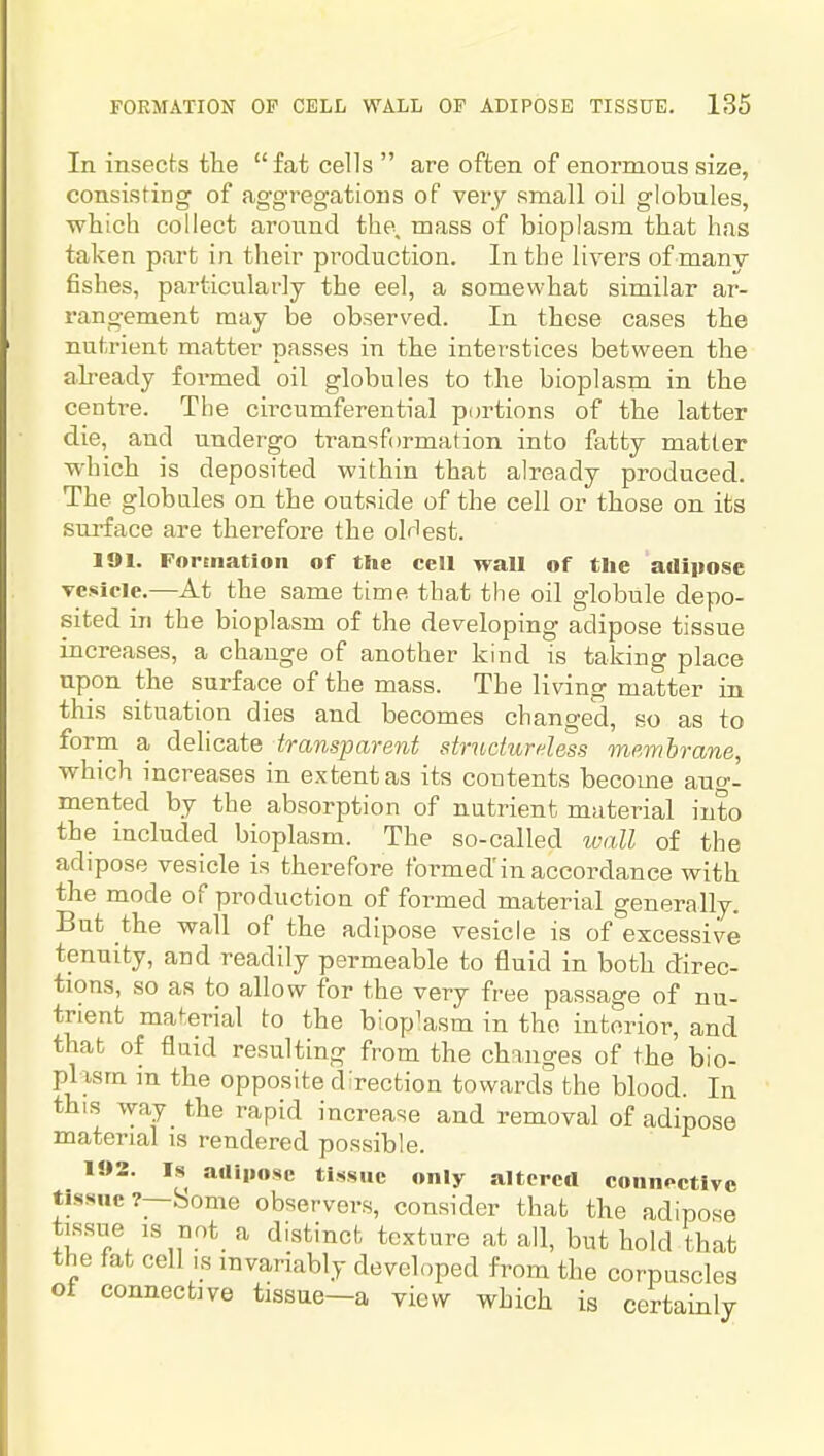 In insects tlie fat cells  are often of enormous size, consisting of aggregations of very small oil globules, which collect around the, mass of bioplasm that has taken part in their production. In the livers of manv fishes, particularly the eel, a somewhat similar ar- rangement may be observed. In these cases the nutrient matter passes in the interstices between the ah-eady formed oil globules to the bioplasm in the centre. The circumferential portions of the latter die, and undergo transformation into fatty matter which is deposited within that already produced. The globules on the outside of the cell or those on its surface are therefore the oldest. 191. Formation of the cell wall of the adiiiose vesicle.—At the same time that the oil globule depo- sited ill the bioplasm of the developing adipose tissue increases, a change of another kind is taking place upon the surface of the mass. The living matter in this situation dies and becomes changed, so as to form a delicate transparent strudurdess membrane, which increases in extent as its contents become auo-- mented by the absorption of nutrient material into the included bioplasm. The so-called luall of the adipose vesicle is therefore formed'in accordance with the mode of production of formed material generally. But the wall of the adipose vesicle is of excessive tenuity, and readily permeable to fluid in both direc- tions, so as to allow for the very free passage of nu- trient mat:erial to the bioplasm in the interior, and that of fluid resulting from the changes of the bio- plasm m the opposite direction towards the blood. In this way the rapid increase and removal of adipose material is rendered possible. 1»2. Is auijiose tissue only altered connective tissue?—Some observers, consider that the adipose tissue IS not a distinct texture at all, but hold that the fat cell is invariably developed from the corpuscles oi connective tissue—a view which is certainly