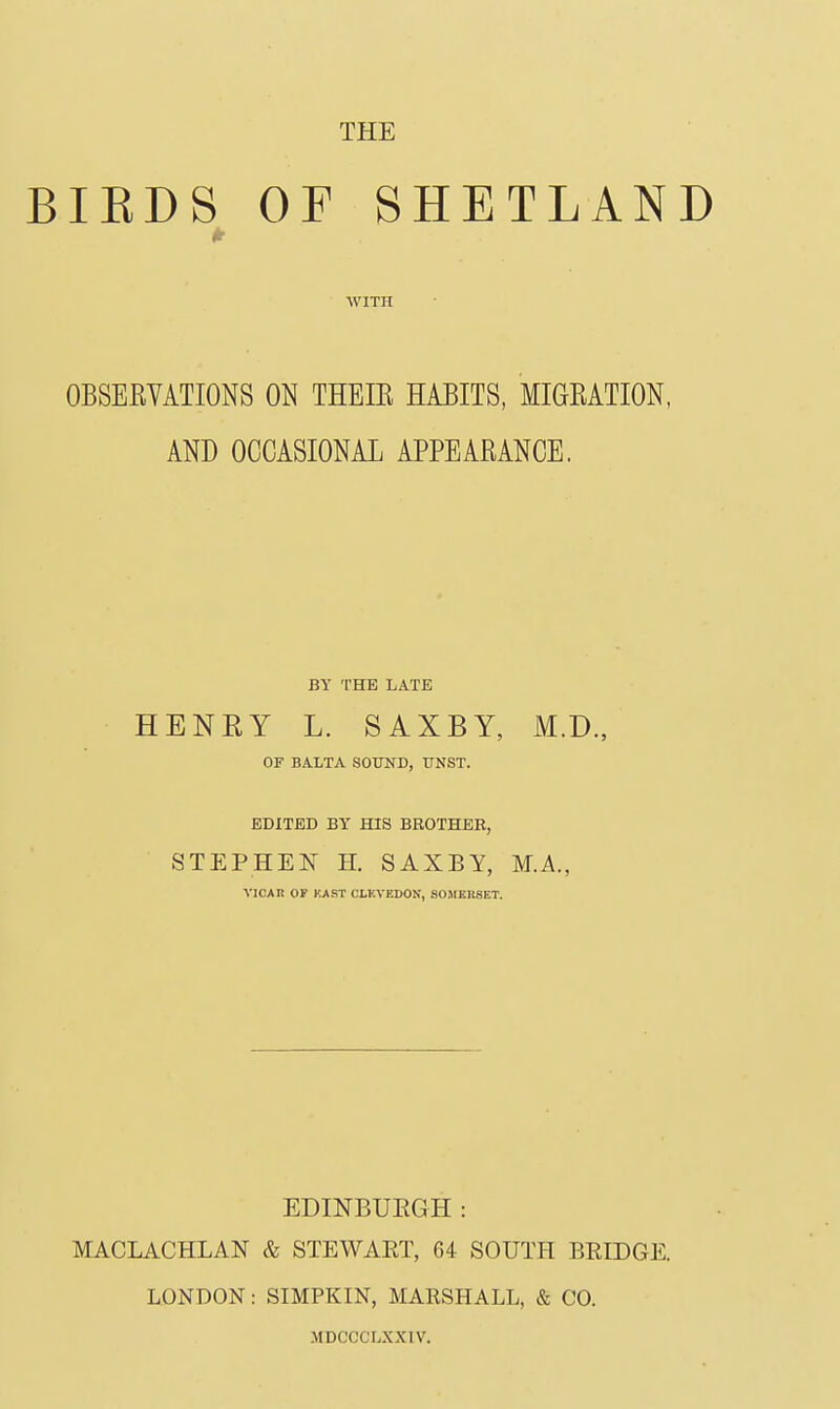 BIEDS OF SHETLAND WITH OBSERVATIONS ON THEIE HABITS, MIGEATION, AND OCCASIONAL APPEARANCE. BY THE LATE HENRY L. SAXBY, M.D., OF BALTA SO¥ND, UNST. EDITED BY HIS BROTHER, STEPHEN H. SAXBY, M.A., VICAn OF KAST CLKVEDON, SOMKIISET. EDINBUEGH: MACLACHLAN & STEWART, 64 SOUTPI BEIDGE. LONDON: SIMPKIN, MARSHALL, & CO. MDCCCLXXIV.