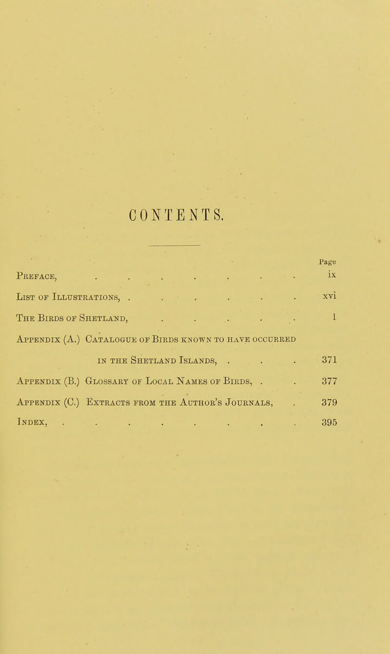 CONTENTS. Page Preface, ....... ix List of Illustrations, . . . . . . xvi The Birds of Shetland, . . . . . 1 Appendix (A.) Catalogue of Birds known to have occurred IN the Shetland Islands, . . . 371 Appendix (B.) Glossary of Local Names of Birds, . . 377 Appendix (C.) Extracts from the Author's Journals, . 379 Index, ........ 395