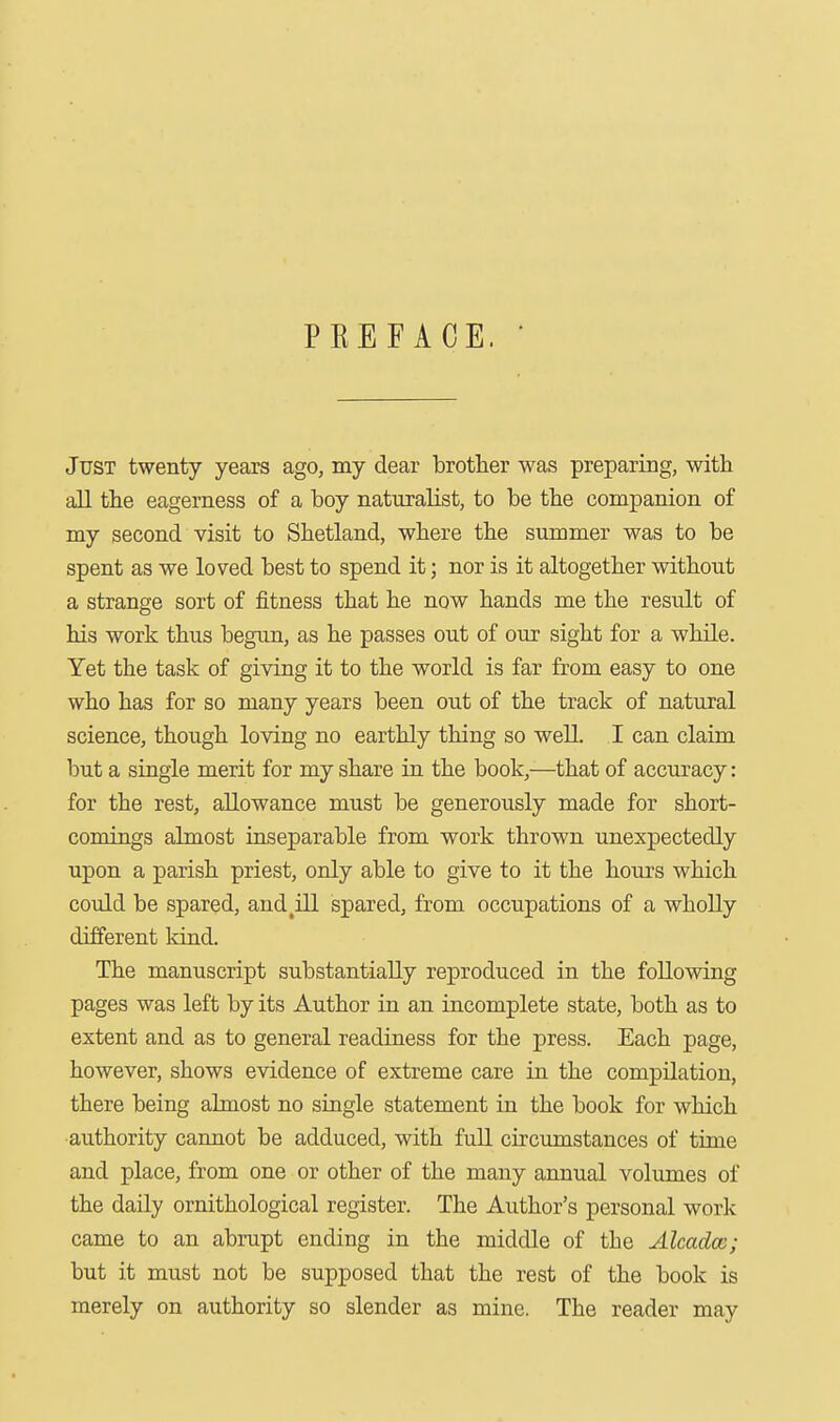 PKEFACE. Just twenty years ago, my dear brother was preparing, with all the eagerness of a boy naturalist, to be the companion of my second visit to Shetland, where the summer was to be spent as we loved best to spend it; nor is it altogether without a strange sort of fitness that he now hands me the result of his work thus begtm, as he passes out of our sight for a while. Yet the task of giving it to the world is far from easy to one who has for so many years been out of the track of natural science, though loving no earthly thing so well. I can claim but a single merit for my share in the book,—that of accuracy: for the rest, allowance must be generously made for short- comings almost inseparable from work thrown unexpectedly upon a parish priest, only able to give to it the hours which could be spared, and^ill spared, from occupations of a wholly different kind. The manuscript substantially reproduced in the following pages was left by its Author in an incomplete state, both as to extent and as to general readiness for the press. Each page, however, shows evidence of extreme care in the compilation, there being almost no single statement in the book for which authority cannot be adduced, with full circumstances of time and place, from one or other of the many annual volumes of the daily ornithological register. The Author's personal work came to an abrupt ending in the middle of the Alcadcc; but it must not be supposed that the rest of the book is merely on authority so slender as mine. The reader may