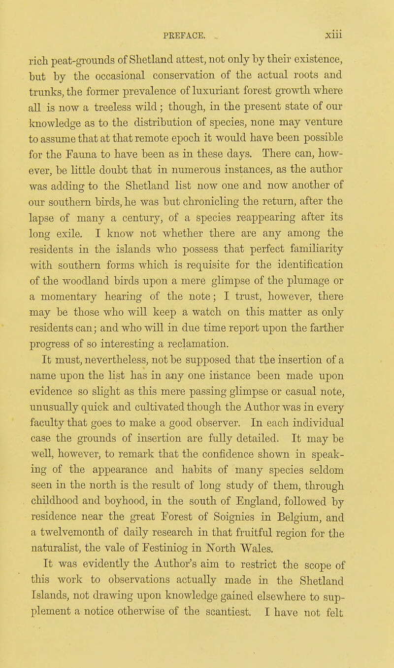 rich peat-grounds of Shetland attest, not only by their existence, but by the occasional conservation of the actual roots and trunks, the former prevalence of luxuriant forest growth where all is now a treeless wild; though, in the present state of oui- laiowledge as to the distribution of species, none may venture to assume that at that remote epoch it would have been possible for the Fauna to have been as in these days. There can, how- ever, be little doubt that in numerous instances, as the author was adding to the Shetland list now one and now another of our southern birds, he was but chronicling the return, after the lapse of many a century, of a species reappearing after its long exile. I know not whether there are any among the residents in the islands who possess that perfect familiarity with southern forms which is requisite for the identification of the woodland birds upon a mere glimpse of the plumage or a momentary hearing of the note; I trust, however, there may be those who will keep a watch on this matter as only residents can; and who will in due time report upon the farther progress of so interesting a reclamation. It must, nevertheless, not be supposed that the insertion of a name upon the list has in any one iiistance been made upon evidence so slight as this mere passing glimpse or casual note, unusually quick and cultivated though the Author was in every faculty that goes to make a good observer. In each individual case the grounds of insertion are fully detailed. It may be well, however, to remark that the confidence shown in speak- ing of the appearance and habits of many species seldom seen in the north is the result of long study of them, through chUdhood and boyhood, in the south of England, followed by residence near the great Forest of Soignies in Belgium, and a twelvemonth of daily research in that fruitful region for the naturalist, the vale of Festiniog in North Wales. It was evidently the Author's aim to restrict the scope of this work to observations actually made in the Shetland Islands, not drawing upon knowledge gained elsewhere to sup- plement a notice otherwise of the scantiest. I have not felt