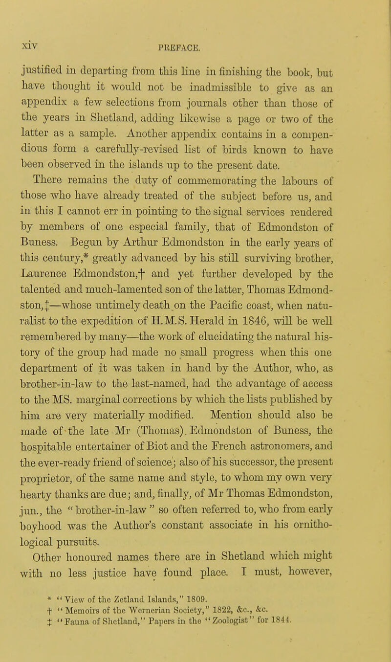 justified iu departing from this line in finishing the book, but have thought it woidd not be inadmissible to give as an appendix a few selections from journals other than those of the years in Shetland, adding lUcewise a page or two of the latter as a sample. Another appendix contains in a compen- dious form a carefully-revised list of birds known to have been observed in the islands up to the present date. There remains the duty of commemorating the labours of those who have already treated of the subject before us, and in this I cannot err in pointing to the signal services rendered by members of one especial family, that of Edmondston of Buness. Begun by Arthur Edmondston in the early years of this century,* greatly advanced by his still surviving brother, Laurence Edmondston,-f- and yet further developed by the talented and much-lamented son of the latter, Thomas Edmond- ston,:}:—whose untimely death on the Pacific coast, when natu- ralist to the expedition of H.M.S. Herald in 1846, will be well remembered by many—the work of elucidating the natural his- tory of the group had made no small progress when this one department of it was taken in hand by the Author, who, as brother-in-law to the last-named, had the advantage of access to the MS. marginal corrections by which the lists published by him are very materially modified. Mention should also be made of ^ the late Mr (Thomas). Edmondston of Buness, the hospitable entertainer of Biot and the French astronomers, and the ever-ready friend of science; also of his successor, the present proprietor, of the same name and style, to whom my own very hearty thanks are due; and, finally, of Mr Thomas Edmondston, jun., the  brother-in-law  so often referred to, who from early boyhood was the Author's constant associate in his ornitho- logical pursuits. Other honoured names there are in Shetland which might with no less justice have found place. I must, however, *  View of the Zetland Islands, 1809. t  Memoirs of the Wcrnerian Society, 1822, &c., &c. t Fauna of Shetland, Paijera in the Zoologist for 1844.