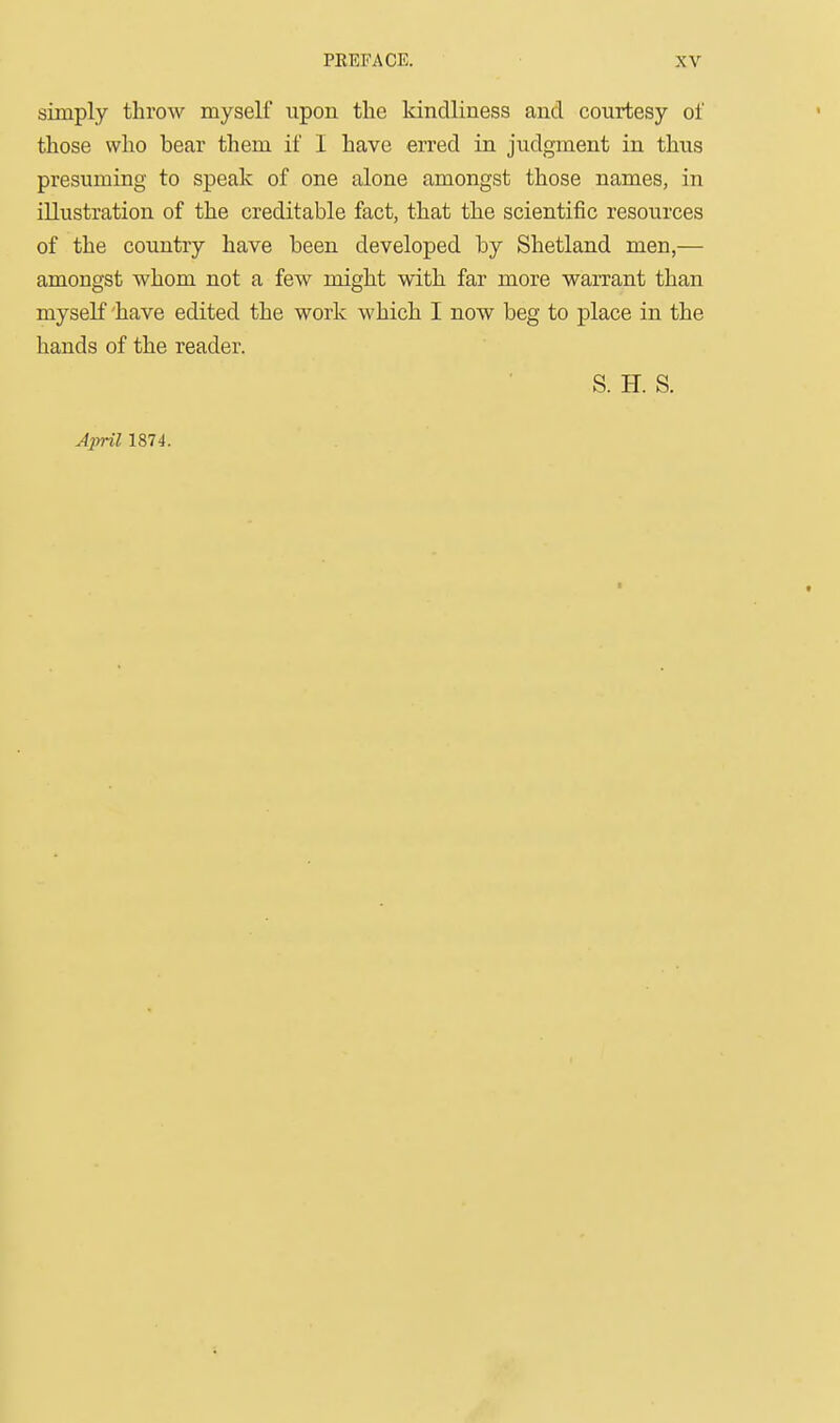 simply throw myself upon the kindliness and courtesy of those who bear them if I have erred in judgment in thus presuming to speak of one alone amongst those names, in illustration of the creditable fact, that the scientific resources of the country have been developed by Shetland men,—■ amongst whom not a few might with far more warrant than myself 'have edited the work which I now beg to place in the hands of the reader. S. H. S. Ajrril 1874. 1