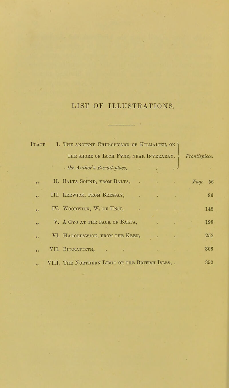 LIST OF ILLUSTEATIONS. Plate I. The ancient Chukchyaed of Kilmalieu, on ' THE SHOKE OF LOOH FtNE, NEAR InTEHAEAT, • (he Author's Burial-place, II. Balta Sound, from Balta, III. Lerwick, from Beessay, IV. WooDWicK, W. OF TJnst, V. A GyO at THE BACK OF BALTA, VI. Haroldswick, from the Keen, VII. Burrafirth, VIII. The Noethern Limit of the British Isles, Frontispiece. Page 56 96 148 198 252 306 352