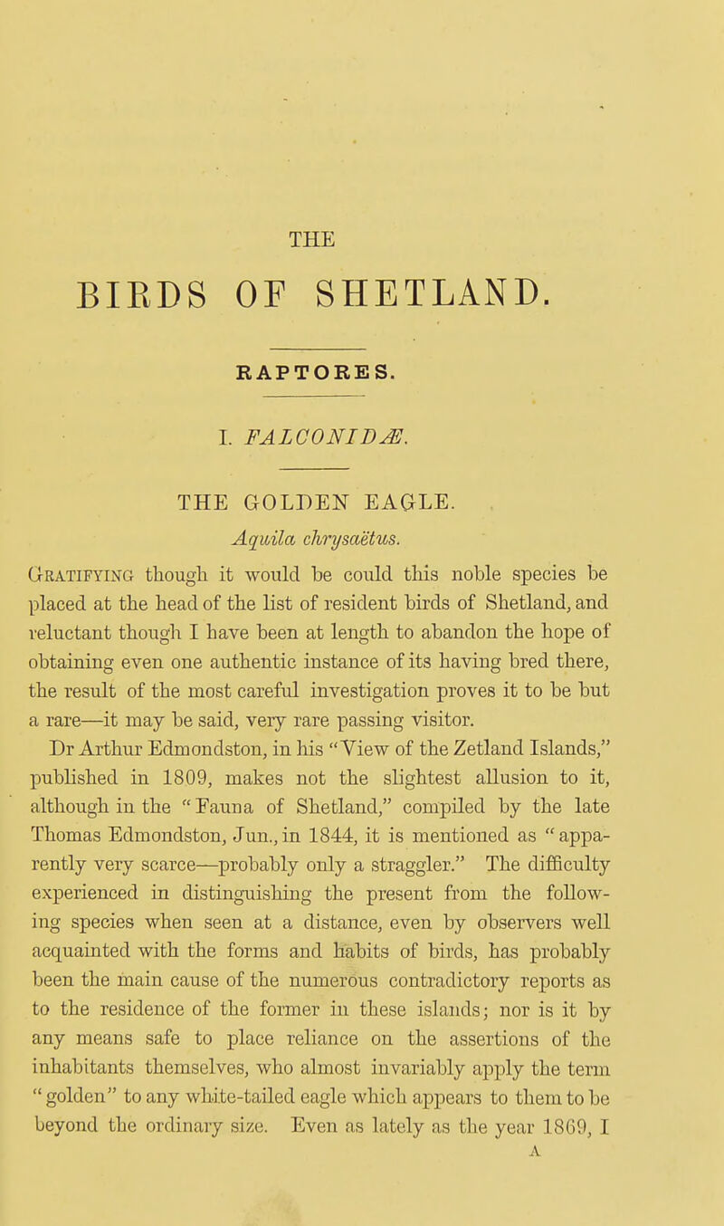 THE BIRDS OF SHETLAND. RAPTORES. I. FALGONID^. THE GOLDEN EAGLE. Aquila chrysaetus. Gratifying though it would be could this noble species be placed at the head of the list of resident birds of Shetland, and reluctant though I have been at length to abandon the hope of obtaining even one authentic instance of its having bred there, the result of the most careful investigation proves it to be but a rare—it may be said, very rare passing visitor. Dr Arthur Edmondston, in his View of the Zetland Islands, published in 1809, makes not the slightest allusion to it, although in the  Fauna of Shetland, compiled by the late Thomas Edmondston, Jun.,in 1844, it is mentioned as appa- rently very scarce—probably only a straggler. The difficulty experienced in distinguishing the present from the follow- ing species when seen at a distance, even by observers well acquainted with the forms and habits of birds, has probably been the hiain cause of the numerous contradictory reports as to the residence of the former in these islands; nor is it by any means safe to place reliance on the assertions of the inhabitants themselves, who almost invariably ajiply the term  golden to any white-tailed eagle which appears to them to be beyond the ordinary size. Even as lately as the year 1869,1 A