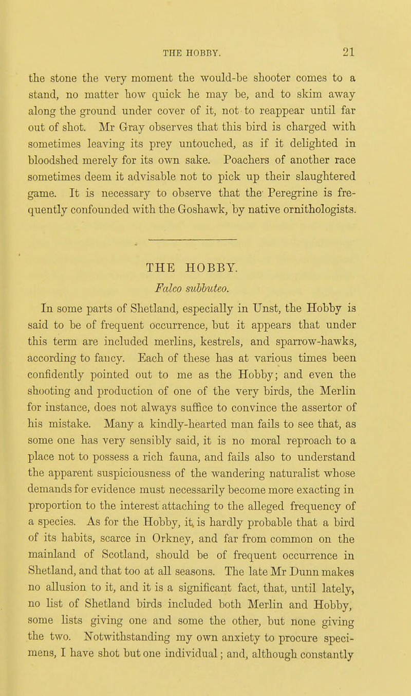 tlie stone tlie very moment the would-be shooter comes to a stand, no matter how quick he may be, and to skim away along the ground under cover of it, not to reappear until far out of shot. Mr Gray observes that this bird is charged with sometimes leaving its prey untouched, as if it delighted in bloodshed merely for its own sake. Poachers of another race sometimes deem it advisable not to pick up their slaughtered game. It is necessary to observe that the Peregrine is fre- quently confounded with the Goshawk, by native ornithologists. THE HOBBY. Falco svMuteo. In some parts of Shetland, especially in Unst, the Hobby is said to be of frequent occurrence, but it appears that under this term are included merlins, kestrels, and sparrow-hawks, according to fancy. Each of these has at various times been confidently pointed out to me as the Hobby; and even the shooting and production of one of the very birds, the Merlin for instance, does not always suffice to convince the assertor of his mistake. Many a kindly-hearted man fails to see that, as some one has very sensibly said, it is no moral reproach to a place not to possess a rich fauna, and fails also to understand the apparent suspiciousness of the wandering naturalist whose demands for evidence must necessarily become more exacting in proportion to the interest attaching to the alleged frequency of a species. As for the Hobby, it, is hardly probable that a bii'd of its habits, scarce in Orkney, and far from common on the mainland of Scotland, should be of frequent occurrence in Shetland, and that too at all seasons. The late Mr Dunn makes no allusion to it, and it is a significant fact, that, until lately, no List of Shetland birds included both Merlin and Hobby, some lists giving one and some the other, but none giving the two. Notwithstanding my own anxiety to procure speci- mens, I have shot but one individual; and, although constantly