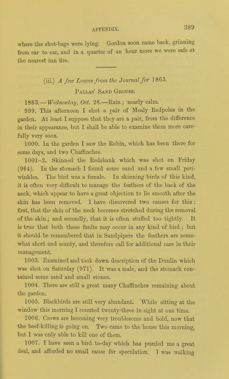 where the shot-bags were lying. Gordon soon came hack, grinning from ear to ear, and in a quarter of an hour more we were safe at the nearest inn fire. (iii.) A few Leaves from the Journal for 1863. Pallas'. Sand Geousb. 1863.—Wednesday, Oct. 28.—Eain; nearly calm. 999. This afternoon I shot a pair of Mealy Eedpoles in the garden. At least I suppose that they are a pair, from the difference in their appearance, but I shall be able to examine them more care- fully very soon. 1000. In the garden I saw the Eobin, which has been there for some days, and two Chaffinches. 1001-2. Skinned the Kedshank which was shot on [Friday (964). In the stomach I found some sand and a few small peri- %viQkles. The bird was a female. In skinning birds of this kind, it is often very difficult to manage the feathers of the back of the neck, which appear to have a great objection to lie smooth after the skiu has been removed. I have discovered two causes for this : first, that the skin of the neck becomes stretched dm'ing the removal of the skin ; and secondly, that it is often stuffed too tightly. It is true that both these faults may occur in any kind of bird; but it should be remembered that in Sandpipers the feathers are some- what short and scanty, and therefore call for additional care in theu management. 1003. Examined and took down description of the Dunlin which was shot on Saturday (971). It was a male, and the stomach con- tained some sand and small stones. 1004. There are stUl a great many Chaffinches remaining about the garden, 1005. Blackbirds are stiU very abundant. While sitting at the window this morning I counted twenty-three in sight at one time. 1006. Crows are becoming very troublesome and bold, now that the beef-killiag is going on. Two came to the house this morning, but I was only able to kill one of them. 1007. I have seen a bird to-day which has puzzled me a great deal, and afforded no small cause for speculation. I was walking