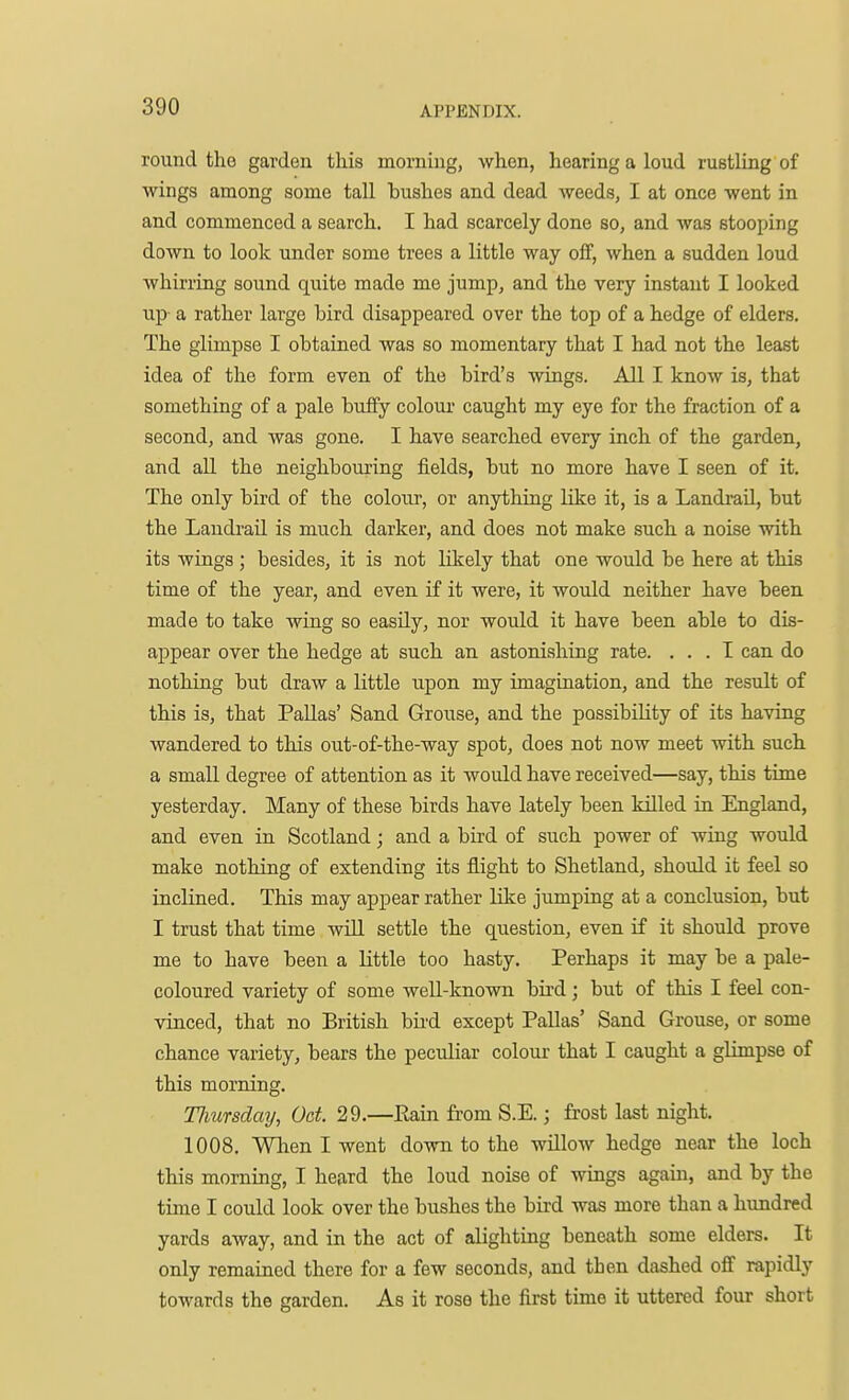 round the garden this morning, when, hearing a loud rustling of wings among some taU bushes and dead weeds, I at once went in and commenced a search. I had scarcely done so, and was stooping down to look under some trees a little way off, when a sudden loud whirring sound quite made me jump, and the very instant I looked up a rather large bird disappeared over the top of a hedge of elders. The glimpse I obtained was so momentary that I had not the least idea of the form even of the bird's wings. All I know is, that something of a pale huffy coloiu- caught my eye for the fraction of a second, and was gone. I have searched every inch of the garden, and all the neighbouring fields, but no more have I seen of it. The only bird of the colour, or anything like it, is a Landi-ail, but the Laudi-aU. is much darker, and does not make such a noise with its wings ; besides, it is not likely that one would be here at this time of the year, and even if it were, it would neither have been made to take wing so easily, nor would it have been able to dis- appear over the hedge at such an astonishing rate. ... I can do nothing but draw a little upon my imagination, and the result of this is, that PaUas' Sand Grouse, and the possibility of its having wandered to this out-of-the-way spot, does not now meet with such a small degree of attention as it would have received—say, this time yesterday. Many of these birds have lately been killed in England, and even in Scotland; and a bird of such power of wing would make nothing of extending its flight to Shetland, should it feel so inclined. This may appear rather like jumping at a conclusion, but I trust that time wUl settle the question, even if it should prove me to have been a little too hasty. Perhaps it may be a pale- coloured variety of some well-known bird; but of this I feel con- vinced, that no British bii'd except Pallas' Sand Grouse, or some chance variety, bears the peculiar colour that I caught a glimpse of this morning. TImrsday, Got. 29.—Rain from S.E.; frost last night. 1008. Wlien I went down to the wUlow hedge near the loch this morning, I heard the loud noise of wings again, and by the time I could look over the bushes the bird was more than a hundred yards away, and in the act of alighting beneath some elders. It only remained there for a few seconds, and then dashed off rapidly towards the garden. As it rose the first time it uttered four short
